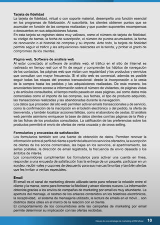 Tarjeta de fidelidad 
La tarjeta de fidelidad, virtual o con soporte material, desempeña una función esencial 
en los programas de fidelización. Al suscribirla, los clientes obtienen puntos que se 
acumulan en función de las compras realizadas y que pueden suponerles recompensas 
o descuentos en sus adquisiciones futuras. 
En esta tarjeta se registran datos muy valiosos, como el número de tarjeta de fidelidad, 
su código de barras, la fecha de suscripción, el número de puntos acumulados, la fecha 
de renovación o el historial de compras y su importe. Ante todo, la tarjeta de fidelidad 
permite seguir el tráfico y las adquisiciones realizadas en la tienda, y probar el grado de 
compromiso de los clientes. 
Página web. Software de análisis web 
Al estar conectado al software de análisis web, el tráfico en el sitio de Internet es 
rastreado en tiempo real con el fin de seguir y comprender los hábitos de navegación 
de los contactos, las páginas web que visitan con regularidad y los productos y servicios 
que consultan con mayor frecuencia. Si el sitio web es comercial, además es posible 
seguir todas las etapas del proceso transaccional: desde la incorporación a la cesta 
de la compra hasta los pedidos y las adquisiciones realizadas. De esta manera, los 
anunciantes tienen acceso a información sobre el número de visitantes, de páginas vistas 
y de artículos consultados, el tiempo medio pasado en esas páginas, así como datos más 
comerciales como el importe de las compras, sus fechas, el tipo de producto adquirido, 
las transacciones realizadas y las abandonadas durante la navegación. 
Los datos que proceden del sito web permiten activar emails transaccionales y de servicio, 
como la confirmación de la inscripción en el boletín electrónico o del pedido, la oferta de 
bienvenida, y también localizar acciones fallidas, como el abandono de cestas. El análisis 
web permite asimismo enriquecer la base de datos clientes conl las páginas de la Web y 
de las fichas de los productos consultados. La calificación de las preferencias sobre los 
productos permitirá el envío de ofertas de venta cruzada y de cross selling. 
Formularios y encuestas de satisfacción 
Los formularios también son una fuente de obtención de datos. Permiten renovar la 
información sobre el perfil del cliente a partir del alta en los servicios ofertados, la suscripción 
de ofertas de los socios comerciales, las bajas en los servicios, el apadrinamiento, las 
señas postales, la dirección de email registrada, la frecuencia de envío deseada o los 
ámbitos de interés. 
Los consumidores cumplimentan los formularios para activar una cuenta en línea, 
responder a una encuesta de satisfacción tras la entrega de un paquete, participar en un 
sondeo, recibir vales y cupones de descuento para sus marcas favoritas y también alertas 
que les invitan a ventas especiales. 
Email 
El email es el canal de marketing directo utilizado tanto para reforzar la relación entre el 
cliente y la marca, como para fomentar la fidelidad y atraer clientes nuevos. La información 
obtenida gracias a los envíos de campañas de marketing por email es muy abundante. La 
apertura del mensaje, el rastreo de los enlaces contenidos en los boletines electrónicos, 
la receptividad, el sistema de mensajería utilizado, la lectura de emails en el móvil… son 
distintos datos útiles en el marco de la relación con el cliente. 
El comportamiento de los consumidores ante las campañas de marketing por email 
permite determinar su implicación con las ofertas recibidas. 
Claves de una estrategia de marketing eCRM eficaz 10 
 