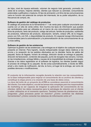 de hijos, nivel de riqueza estimado, volumen de negocio total generado, promedio de 
cesta de la compra, mejores clientes, clientes que reducen su actividad, consumidores 
potenciales cualificados o maduros. El tipo de animación y el ritmo de las comunicaciones 
varia en función del potencial de compra del internauta, de su poder adquisitivo, de su 
frecuencia de compra, etc. 
Software de gestión del catálogo de productos 
El catálogo de productos es la herramienta n° 1 de venta para cualquier anunciante que 
cuenta con un sitio de venta online. Son muchos los tipos de información que pueden 
ser centralizados para ser utilizados en el marco de una comunicación personalizada: 
ficha de producto, texto del producto, código del artículo, familia de productos, subfamilia 
de productos, referencia del producto, descripción, tamaño, enlace URL de la imagen, 
precio con IVA y sin IVA, o disponibilidad de producto. En especial recoge informaciones 
fundamentales para la automatización y la personalización de las comunicaciones de up 
y cross selling. 
Software de gestión de las existencias 
Optimizar la gestión de las existencias y las entregas es el objetivo de cualquier empresa 
presente en Internet. Para lograrlo, resulta indispensable recoger datos relativos a los 
envíos y la recepción de los pedidos efectuados por la clientela: fecha de salida del 
paquete, fecha de llegada, horario de entrega, dirección donde se entrega el paquete, 
dirección de facturación, contenido del paquete, punto de recogida más cercano, Correos 
en las inmediaciones, entrega fallida y causas de la imposibilidad de entregar el paquete. 
Gracias a los datos registrados en el software de logística, los clientes pueden seguir 
el proceso de entrega de su paquete. Se les avisa automáticamente, a través de SMS, 
email u otro medio de notificación, del día, la hora y el lugar de la entrega, así como de 
posibles demoras o modificaciones. 
El conjunto de la información recogida durante la relación con los consumidores 
es la base indispensable para mejorar el conocimiento de su archivo de clientes y 
constituye la etapa previa a la creación de una base de datos única. 
La clave del éxito de un proyecto de eCRM es considerar esencial el conocimiento 
del cliente. Con este objetivo, una de las tareas más complejas para los responsables 
de marketing es ser capaces de imaginar la aplicación del conocimiento de los 
clientes: definir los datos necesarios para la estrategia de relación con el cliente 
y saber utilizarlos en el momento oportuno. También hemos de plantearnos otras 
preguntas: ¿Qué procesos poner en marcha? ¿Cómo combinar las distintas 
herramientas? ¿Cómo conectar los sistemas de información entre sí? 
Claves de una estrategia de marketing eCRM eficaz 12 
 