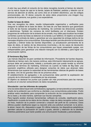 A esto hay que añadir el conjunto de los datos recogidos durante el tiempo de relación 
con la marca: tiques de caja en la tienda, tarjeta de fidelidad, pedidos y relación con el 
servicio de atención al cliente, así como clics en el boletín electrónico, uso de códigos 
promocionales, etc. El denso conjunto de estos datos proporciona una imagen muy 
precisa de la persona, sus gustos y sus expectativas. 
Cuidar la base de datos 
Una vez recogidos los datos, resulta indispensable organizarlos y verificarlos para 
asegurar la calidad de la base de datos. Se trata de una fase decisiva que garantizará 
el éxito de las futuras campañas de marketing. Se controlan las direcciones postales 
y electrónicas. También los números de móvil facilitados por el internauta. Existen 
programas de verificación de la sintaxis de los emails, muy útiles para localizar las erratas 
corrientes cuando las listas se elaboran en la tienda o por teléfono. El objetivo es localizar 
los errores de entrada de datos y garantizar así una capacidad de entrega óptima de los 
mensajes dirigidos a los consumidores. Esta etapa también permite eliminar la información 
duplicada y ordenar todas las fuentes disponibles. La actualización permanente de la 
base de datos, el rastreo de las direcciones incorrectas y de los casos de devolución 
o la extracción de las fichas de los consumidores que hayan presentado quejas, son 
indispensables para garantizar una relación tranquila con la clientela y para lograr una 
comunicación óptima. 
El fenómeno Big Data 
Las marcas disponen de gran cantidad de información. Procedente de fuentes dispares, 
obtenida en tiempo real y de manera continua, esta información básicamente se agrupa, 
aunque debe ser jerarquizada, tratada y puntuada para que pueda revelar su enorme 
potencial en términos de marketing. Entonces es cuando se habla de Big Data: una 
expresión anglófona utilizada para designar conjuntos de datos que alcanzan tales 
dimensiones que superan la capacidad de las herramientas clásicas de gestión de bases 
de datos. Uno de los grandes retos de los próximos años. 
El establecimiento de agregados o de puntuaciones debe permitir la explotación del 
conjunto de la información consolidada por las empresas. 
El objetivo es destacar los puntos que pueden ser más provechosos para las marcas, 
ocultos en el volumen extraordinario de datos recopilados. 
Vinculación con los informes de campaña 
Una vez estos datos hayan sido centralizados y agregados, la marca tendrá un conocimiento 
amplio de la población que conforma su clientela y sus consumidores potenciales. Podrá 
analizar estos resultados para comprender la evolución de los comportamientos dentro 
de su base y, de esta manera, optimizar sus futuras campañas. 
Para lograrlo existen diversas herramientas: software de consulta, clasificación plana, 
clasificación cruzada de los datos de los clientes, cotejo de datos recogidos online y fuera 
de línea, medición de la presión comercial o creación del perfil de los contactos. Estos 
últimos pueden clasificarse según su reacción ante una solicitud comercial: no la abren, 
la abren, hacen clic, dispuestos a jugar. En última instancia, los dispositivos estadísticos 
permiten calcular la puntuación en cuanto a gusto, atrición y retención de la clientela. 
Distintos parámetros que harán posible una comunicación focalizada y personalizada. 
Claves de una estrategia de marketing eCRM eficaz 14 
 