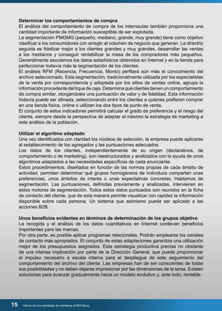 Determinar los comportamientos de compra 
El análisis del comportamiento de compra de los internautas también proporciona una 
cantidad importante de información susceptible de ser explotada. 
La segmentación PMGMG (pequeño, mediano, grande, muy grande) tiene como objetivo 
clasificar a los consumidores con arreglo al volumen de negocio que generan. La directriz 
seguida es fidelizar mejor a los clientes grandes y muy grandes, desarrollar las ventas 
a los medianos y conseguir rentabilizar la masa de los compradores más pequeños. 
Generalmente asociamos los datos estadísticos obtenidos en Internet y en la tienda para 
perfeccionar todavía más la segmentación de los clientes. 
El análisis RFM (Recencia, Frecuencia, Monto) perfilará aún más el conocimiento del 
archivo seleccionado. Esta segmentación, tradicionalmente utilizada por los especialistas 
de la venta por correspondencia y adoptada por los sitios de ventas online, agrupa la 
información procedente del tique de caja. Determina qué clientes tienen un comportamiento 
de compra similar, otorgándoles una puntuación de valor y de fidelidad. Esta información 
todavía puede ser afinada, seleccionando entre los clientes a quienes prefieren comprar 
en una tienda física, online o utilizan los dos tipos de punto de venta. 
El conjunto de estos indicadores permitirá calcular el grado de preferencia y el riesgo del 
cliente, siempre desde la perspectiva de adaptar al máximo la estrategia de marketing a 
este análisis de la población. 
Utilizar el algoritmo adaptado 
Una vez identificados con claridad los núcleos de selección, la empresa puede aplicarse 
al establecimiento de los agregados y las puntuaciones adecuados. 
Los datos de los clientes, independientemente de su origen (declarativos, de 
comportamiento o de marketing), son reestructurados y analizados con la ayuda de unos 
algoritmos adaptados a las necesidades específicas de cada anunciante. 
Estos procedimientos, diseñados en función de las normas propias de cada ámbito de 
actividad, permiten determinar qué grupos homogéneos de individuos comparten unas 
preferencias, unos ámbitos de interés o unas expectativas concretas. Hablamos de 
segmentación. Las puntuaciones, definidas previamente y analizadas, intervienen en 
estos motores de segmentación. Todos estos datos puntuados son reunidos en la ficha 
de contacto del cliente, que de esta manera permite visualizar con rapidez la información 
disponible sobre cada persona. Un sistema que asimismo puede ser aplicado a las 
acciones B2B. 
Unos beneficios evidentes en términos de determinación de los grupos objetivo 
La recogida y el análisis de los datos cuantitativos en Internet conllevan beneficios 
importantes para las marcas. 
Por otra parte, es posible aplicar programas relacionales. Podrán emplearse los canales 
de contacto más apropiados. El conjunto de estas adaptaciones garantiza una utilización 
mejor de los presupuestos asignados. Esta estrategia productiva precisa no obstante 
de una intensa implicación por parte de la Dirección General, que puede proporcionar 
el impulso necesario a escala interna para el despliegue de este seguimiento del 
comportamiento del archivo del cliente. Las empresas han de ser conscientes de todas 
sus posibilidades y no deben dejarse impresionar por las dimensiones de la tarea. Existen 
soluciones para avanzar gradualmente hacia un modelo evolutivo y, ante todo, rentable. 
15 Claves de una estrategia de marketing eCRM eficaz 
 