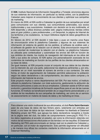 El IGN, Instituto Nacional de Información Geográfica y Forestal, sincroniza algunos 
de sus sistemas de información, en particular su tienda online, con la plataforma 
Cabestan para mejorar el conocimiento de sus clientes y optimizar sus campañas 
de marketing. 
En marzo de 2009, el IGN confió a Cabestan la gestión de sus campañas por email 
para comunicarse con sus clientes, sus consumidores potenciales, sus socios 
institucionales y sus suscriptores. Instalado con decisión en la era multimedia, el 
IGN desarrolla y utiliza diversos portales web: página institucional, tiendas online 
para el gran público y para profesionales, y el Geoportal, la página de Internet de 
los territorios y los ciudadanos, la mayor biblioteca digital de datos geográficos de 
Francia. 
En febrero de 2012, el IGN decidió ir más lejos y puso en marcha unos flujos 
de sincronización entre la plataforma Cabestan y algunos de sus sistemas de 
información (el sistema de gestión de los pedidos, el software de análisis web y 
el software de gestión de la relación con el cliente). Esta sincronización responde 
a una voluntad de modernizar la relación con el cliente. La plataforma Cabestan 
es utilizada para contextualizar y automatizar los envíos del IGN en función de 
sus ámbitos de interés, los modos de navegación del internauta en los sitios del 
IGN y sus actos de compra. El IGN aplica una personalización avanzada de los 
contenidos de marketing en función de los perfiles de los clientes almacenados en 
su base de datos. 
De igual manera, el IGN proyecta cruzar el conjunto de sus datos de los clientes 
con la intención de, por una parte, seleccionar los objetivos pertinentes y, por otra, 
mantener en un nivel razonable el número de envíos a sus contactos. De esta 
forma, el motor de segmentación de Cabestan permitirá seleccionar la población 
según los datos declarativos o de comportamiento, los datos sobre compras y la 
información del historial de envíos. 
Este proyecto implica a varios departamentos del IGN. Por ese motivo, el Instituto 
utilizará la plataforma Cabestan con total autonomía, gestionando la atribución de 
derechos particulares a cada uno de sus empleados. Cabestan asiste al IGN en esta 
evolución y garantiza iniciativas de formación específicas para el uso de las nuevas 
funciones. El Instituto se beneficiará también de un seguimiento personalizado y un 
análisis de los resultados de sus campañas de marketing, así como de un servicio 
de asesoramiento en materia de bases de datos y de marketing en línea. 
Para obtener una visión multicanal de sus aficionados, el club Paris Saint-Germain 
pasó de una base de datos del tipo fichero plano, solamente con entradas por 
email, a una base de datos de tipo relacional. Cabestan ha diseñado el Datamart 
Marketing propio del PSG, que agrupa los datos declarativos recogidos a través 
de la página web del club, los datos de comportamiento (www.psg.fr; PSG TV o 
los datos registrados al acceder al estadio), así como la información obtenida con 
motivo de las transacciones efectuadas en las tiendas o en las taquillas. El Datamart 
Marketing del PSG está sincronizado en tiempo real con la plataforma Cabestan y, 
en particular, con el motor de segmentación. Esto permite segmentar sin dificultad 
y de manera muy eficaz los contactos mediante la información almacenada en el 
Datamart Marketing. 
17 Claves de una estrategia de marketing eCRM eficaz 
…/… 
 