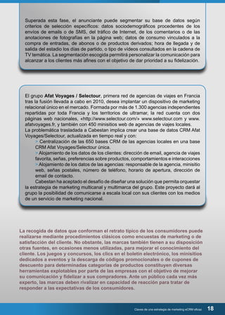Superada esta fase, el anunciante puede segmentar su base de datos según 
criterios de selección específicos: datos sociodemográficos procedentes de los 
envíos de emails o de SMS, del tráfico de Internet, de los comentarios o de las 
anotaciones de fotografías en la página web; datos de consumo vinculados a la 
compra de entradas, de abonos o de productos derivados; hora de llegada y de 
salida del estadio los días de partido, o tipo de vídeos consultados en la cadena de 
TV temática. La segmentación escogida permitirá personalizar la comunicación para 
alcanzar a los clientes más afines con el objetivo de dar prioridad a su fidelización. 
El grupo Afat Voyages / Selectour, primera red de agencias de viajes en Francia 
tras la fusión llevada a cabo en 2010, desea implantar un dispositivo de marketing 
relacional único en el mercado. Formada por más de 1.300 agencias independientes 
repartidas por toda Francia y los territorios de ultramar, la red cuenta con dos 
páginas web nacionales, «http://www.selectour.com/» www.selectour.com y www. 
afatvoyages.fr, y también con 450 minisitios web de agencias de viajes locales. 
La problemática trasladada a Cabestan implica crear una base de datos CRM Afat 
Voyages/Selectour, actualizada en tiempo real y con: 
> Centralización de las 650 bases CRM de las agencias locales en una base 
CRM Afat Voyages/Selectour única. 
> Alojamiento de los datos de los clientes: dirección de email, agencia de viajes 
favorita, señas, preferencias sobre productos, comportamientos e interacciones 
> Alojamiento de los datos de las agencias: responsable de la agencia, minisitio 
web, señas postales, número de teléfono, horario de apertura, dirección de 
email de contacto. 
Cabestan ha aceptado el desafío de diseñar una solución que permita orquestar 
la estrategia de marketing multicanal y multimarca del grupo. Este proyecto dará al 
grupo la posibilidad de comunicarse a escala local con sus clientes con los medios 
de un servicio de marketing nacional. 
La recogida de datos que conforman el retrato típico de los consumidores puede 
realizarse mediante procedimientos clásicos como encuestas de marketing o de 
satisfacción del cliente. No obstante, las marcas también tienen a su disposición 
otras fuentes, en ocasiones menos utilizadas, para mejorar el conocimiento del 
cliente. Los juegos y concursos, los clics en el boletín electrónico, los minisitios 
dedicados a eventos y la descarga de códigos promocionales o de cupones de 
descuento para determinadas categorías de productos constituyen diversas 
herramientas explotables por parte de las empresas con el objetivo de mejorar 
su comunicación y fidelizar a sus compradores. Ante un público cada vez más 
experto, las marcas deben rivalizar en capacidad de reacción para tratar de 
responder a las expectativas de los consumidores. 
Claves de una estrategia de marketing eCRM eficaz 18 
 