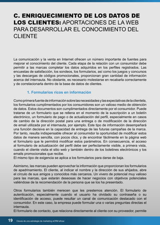 C. ENRIQUECIMIENTO DE LOS DATOS DE 
LOS CLIENTES: APORTACIONES DE LA WEB 
PARA DESARROLLAR EL CONOCIMIENTO DEL 
CLIENTE 
La comunicación y la venta en Internet ofrecen un número importante de fuentes para 
mejorar el conocimiento del cliente. Cada etapa de la relación con un consumidor debe 
permitir a las marcas completar los datos adquiridos en los perfiles registrados. Las 
encuestas de satisfacción, los sondeos, los formularios, así como los juegos y concursos 
y las descargas de códigos promocionales, proporcionan gran cantidad de información 
acerca del internauta. No obstante, es necesario molestarse en recabarla correctamente 
y de correlacionarla dentro de la base de datos de clientes. 
1. Formularios ricos en información 
Como primera fuente de información sobre las necesidades y las expectativas de la clientela, 
los formularios cumplimentados por los consumidores son un valioso medio de obtención 
de datos. Estos documentos son cumplimentados directamente por el consumidor. Puede 
tratarse de un formulario que se rellena en el momento de la suscripción a un boletín 
electrónico, un formulario de pago o de actualización del perfil, especialmente en casos 
de cambio de la dirección postal para una entrega o de modificación de la dirección 
de email utilizada por el internauta, por ejemplo. Este tipo de información desempeñará 
una función decisiva en la capacidad de entrega de las futuras campañas de la marca. 
Por tanto, resulta indispensable ofrecer al consumidor la oportunidad de modificar estos 
datos de manera sencilla, con pocos clics, y de encontrar fácilmente en la página web 
el formulario que le permitirá modificar estos parámetros. En consecuencia, el acceso 
al formulario de actualización del perfil debe ser perfectamente visible, a primera vista, 
cuando el cliente visita el sitio web y también dentro de los boletines electrónicos y los 
emails promocionales que recibe. 
El mismo tipo de exigencia se aplica a los formularios para darse de baja. 
Asimismo, las marcas pueden aprovechar la información que proporcionan los formularios 
de apadrinamiento. El cliente, al indicar el nombre y la dirección de sus ahijados, abre 
el círculo de sus amigos y conocidos más cercanos. Un vivero de potencial muy valioso 
para las marcas, que estarán deseosas de hacer negocios con objetivos potenciales 
valiéndose de la recomendación de la persona que se los ha presentado. 
Otros formularios también merecen que les prestemos atención. El formulario de 
autenticación, especialmente cuando el usuario ha olvidado su contraseña o su 
identificación de acceso, puede resultar un canal de comunicación destacado con el 
consumidor. En este caso, la empresa puede formular una o varias preguntas directas el 
internauta. 
El formulario de contacto, que relaciona directamente al cliente con su proveedor, permite 
19 Claves de una estrategia de marketing eCRM eficaz 
 