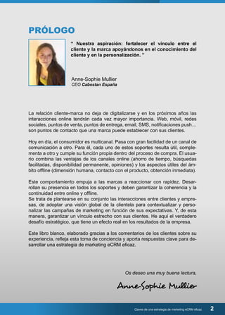 Claves de una estrategia de marketing eCRM eficaz 2 
PRÓLOGO 
“ Nuestra aspiración: fortalecer el vínculo entre el 
cliente y la marca apoyándonos en el conocimiento del 
cliente y en la personalización. ” 
Anne-Sophie Mullier 
CEO Cabestan España 
La relación cliente-marca no deja de digitalizarse y en los próximos años las 
interacciones online tendrán cada vez mayor importancia. Web, móvil, redes 
sociales, puntos de venta, puntos de entrega, email, SMS, notificaciones push… 
son puntos de contacto que una marca puede establecer con sus clientes. 
Hoy en día, el consumidor es multicanal. Pasa con gran facilidad de un canal de 
comunicación a otro. Para él, cada uno de estos soportes resulta útil, comple-menta 
a otro y cumple su función propia dentro del proceso de compra. El usua-rio 
combina las ventajas de los canales online (ahorro de tiempo, búsquedas 
facilitadas, disponibilidad permanente, opiniones) y los aspectos útiles del ám-bito 
offline (dimensión humana, contacto con el producto, obtención inmediata). 
Este comportamiento empuja a las marcas a reaccionar con rapidez. Desar-rollan 
su presencia en todos los soportes y deben garantizar la coherencia y la 
continuidad entre online y offline. 
Se trata de plantearse en su conjunto las interacciones entre clientes y empre-sas, 
de adoptar una visión global de la clientela para contextualizar y perso-nalizar 
las campañas de marketing en función de sus expectativas. Y, de esta 
manera, garantizar un vínculo estrecho con sus clientes. He aquí el verdadero 
desafío estratégico, que tiene un efecto real en los resultados de la empresa. 
Este libro blanco, elaborado gracias a los comentarios de los clientes sobre su 
experiencia, refleja esta toma de conciencia y aporta respuestas clave para de-sarrollar 
una estrategia de marketing eCRM eficaz. 
Os deseo una muy buena lectura, 
Anne-Sophie Mullier 
 