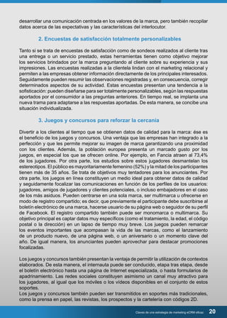 desarrollar una comunicación centrada en los valores de la marca, pero también recopilar 
datos acerca de las expectativas y las características del interlocutor. 
2. Encuestas de satisfacción totalmente personalizables 
Tanto si se trata de encuestas de satisfacción como de sondeos realizados al cliente tras 
una entrega o un servicio prestado, estas herramientas tienen como objetivo mejorar 
los servicios brindados por la marca preguntando al cliente sobre su experiencia y sus 
impresiones. Las encuestas realizadas a la clientela lindan con el marketing relacional y 
permiten a las empresas obtener información directamente de los principales interesados. 
Seguidamente pueden resumir las observaciones registradas y, en consecuencia, corregir 
determinados aspectos de su actividad. Estas encuestas presentan una tendencia a la 
sofisticación: pueden diseñarse para ser totalmente personalizables, según las respuestas 
aportados por el consumidor a las preguntas anteriores. En tiempo real, se implanta una 
nueva trama para adaptarse a las respuestas aportadas. De esta manera, se concibe una 
situación individualizada. 
3. Juegos y concursos para reforzar la cercanía 
Divertir a los clientes al tiempo que se obtienen datos de calidad para la marca: ése es 
el beneficio de los juegos y concursos. Una ventaja que las empresas han integrado a la 
perfección y que les permite mejorar su imagen de marca garantizando una proximidad 
con los clientes. Además, la población europea presenta un marcado gusto por los 
juegos, en especial los que se ofrecen online. Por ejemplo, en Fancia atraen al 73,4% 
de los jugadores. Por otra parte, los estudios sobre estos jugadores desmantelan los 
estereotipos. El público es mayoritariamente femenino (52%) y la mitad de los participantes 
tienen más de 35 años. Se trata de objetivos muy tentadores para los anunciantes. Por 
otra parte, los juegos en línea constituyen un medio ideal para obtener datos de calidad 
y seguidamente focalizar las comunicaciones en función de los perfiles de los usuarios: 
jugadores, amigos de jugadores y clientes potenciales, o incluso embajadores en el caso 
de los más asiduos. Pueden centrarse en una sola marca, ser multimarca u ofrecerse en 
modo de registro compartido; es decir, que previamente el participante debe suscribirse al 
boletín electrónico de una marca, hacerse usuario de su página web o seguidor de su perfil 
de Facebook. El registro compartido también puede ser monomarca o multimarca. Su 
objetivo principal es captar datos muy específicos (como el tratamiento, la edad, el código 
postal o la dirección) en un lapso de tiempo muy breve. Los juegos pueden remarcar 
los eventos importantes que acompasan la vida de las marcas, como el lanzamiento 
de un producto nuevo, de una página web, o un aniversario o un momento clave del 
año. De igual manera, los anunciantes pueden aprovechar para destacar promociones 
focalizadas. 
Los juegos y concursos también presentan la ventaja de permitir la utilización de contextos 
elaborados. De esta manera, el internauta puede ser conducido, etapa tras etapa, desde 
el boletín electrónico hasta una página de Internet especializada, o hasta formularios de 
apadrinamiento. Las redes sociales constituyen asimismo un canal muy atractivo para 
los jugadores, al igual que los móviles o los vídeos disponibles en el conjunto de estos 
soportes. 
Los juegos y concursos también pueden ser transmitidos en soportes más tradicionales, 
como la prensa en papel, las revistas, los prospectos y la cartelería con códigos 2D. 
Claves de una estrategia de marketing eCRM eficaz 20 
 