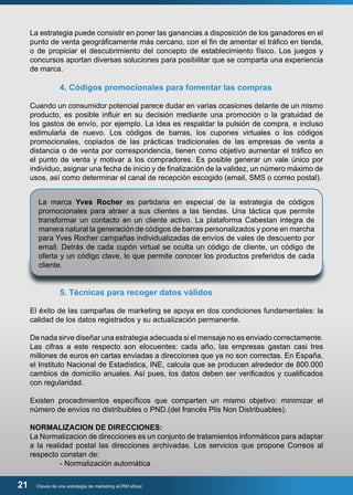 La estrategia puede consistir en poner las ganancias a disposición de los ganadores en el 
punto de venta geográficamente más cercano, con el fin de amentar el tráfico en tienda, 
o de propiciar el descubrimiento del concepto de establecimiento físico. Los juegos y 
concursos aportan diversas soluciones para posibilitar que se comparta una experiencia 
de marca. 
4. Códigos promocionales para fomentar las compras 
Cuando un consumidor potencial parece dudar en varias ocasiones delante de un mismo 
producto, es posible influir en su decisión mediante una promoción o la gratuidad de 
los gastos de envío, por ejemplo. La idea es respaldar la pulsión de compra, e incluso 
estimularla de nuevo. Los códigos de barras, los cupones virtuales o los códigos 
promocionales, copiados de las prácticas tradicionales de las empresas de venta a 
distancia o de venta por correspondencia, tienen como objetivo aumentar el tráfico en 
el punto de venta y motivar a los compradores. Es posible generar un vale único por 
individuo, asignar una fecha de inicio y de finalización de la validez, un número máximo de 
usos, así como determinar el canal de recepción escogido (email, SMS o correo postal). 
La marca Yves Rocher es partidaria en especial de la estrategia de códigos 
promocionales para atraer a sus clientes a las tiendas. Una táctica que permite 
transformar un contacto en un cliente activo. La plataforma Cabestan integra de 
manera natural la generación de códigos de barras personalizados y pone en marcha 
para Yves Rocher campañas individualizadas de envíos de vales de descuento por 
email. Detrás de cada cupón virtual se oculta un código de cliente, un código de 
oferta y un código clave, lo que permite conocer los productos preferidos de cada 
cliente. 
5. Técnicas para recoger datos válidos 
El éxito de las campañas de marketing se apoya en dos condiciones fundamentales: la 
calidad de los datos registrados y su actualización permanente. 
De nada sirve diseñar una estrategia adecuada si el mensaje no es enviado correctamente. 
Las cifras a este respecto son elocuentes: cada año, las empresas gastan casi tres 
millones de euros en cartas enviadas a direcciones que ya no son correctas. En España, 
el Instituto Nacional de Estadística, INE, calcula que se producen alrededor de 800.000 
cambios de domicilio anuales. Así pues, los datos deben ser verificados y cualificados 
con regularidad. 
Existen procedimientos específicos que comparten un mismo objetivo: minimizar el 
número de envíos no distribuibles o PND.(del francés Plis Non Distribuables). 
NORMALIZACION DE DIRECCIONES: 
La Normalizacion de direcciones es un conjunto de tratamientos informáticos para adaptar 
a la realidad postal las direcciones archivadas. Los servicios que propone Correos al 
respecto constan de: 
- Normalización automática 
21 Claves de una estrategia de marketing eCRM eficaz 
 