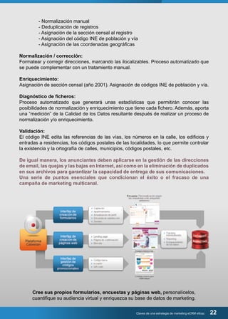 - Normalización manual 
- Deduplicación de registros 
- Asignación de la sección censal al registro 
- Asignación del código INE de población y vía 
- Asignación de las coordenadas geográficas 
Normalización / corrección: 
Formatear y corregir direcciones, marcando las ilocalizables. Proceso automatizado que 
se puede complementar con un tratamiento manual. 
Enriquecimiento: 
Asignación de sección censal (año 2001). Asignación de códigos INE de población y vía. 
Diagnóstico de ficheros: 
Proceso automatizado que generará unas estadísticas que permitirán conocer las 
posibilidades de normalización y enriquecimiento que tiene cada fichero. Además, aporta 
una “medición” de la Calidad de los Datos resultante después de realizar un proceso de 
normalización y/o enriquecimiento. 
Validación: 
El código INE edita las referencias de las vías, los números en la calle, los edificios y 
entradas a residencias, los códigos postales de las localidades, lo que permite controlar 
la existencia y la ortografía de calles, municipios, códigos postales, etc. 
De igual manera, los anunciantes deben aplicarse en la gestión de las direcciones 
de email, las quejas y las bajas en Internet, así como en la eliminación de duplicados 
en sus archivos para garantizar la capacidad de entrega de sus comunicaciones. 
Una serie de puntos esenciales que condicionan el éxito o el fracaso de una 
campaña de marketing multicanal. 
Cree sus propios formularios, encuestas y páginas web, personalícelos, 
cuantifique su audiencia virtual y enriquezca su base de datos de marketing. 
Claves de una estrategia de marketing eCRM eficaz 22 
 