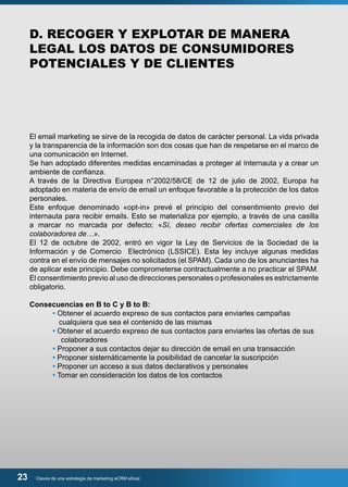 D. RECOGER Y EXPLOTAR DE MANERA 
LEGAL LOS DATOS DE CONSUMIDORES 
POTENCIALES Y DE CLIENTES 
El email marketing se sirve de la recogida de datos de carácter personal. La vida privada 
y la transparencia de la información son dos cosas que han de respetarse en el marco de 
una comunicación en Internet. 
Se han adoptado diferentes medidas encaminadas a proteger al ínternauta y a crear un 
ambiente de confianza. 
A través de la Directiva Europea n°2002/58/CE de 12 de julio de 2002, Europa ha 
adoptado en materia de envío de email un enfoque favorable a la protección de los datos 
personales. 
Este enfoque denominado «opt-in» prevé el principio del consentimiento previo del 
internauta para recibir emails. Esto se materializa por ejemplo, a través de una casilla 
a marcar no marcada por defecto; «Sí, deseo recibir ofertas comerciales de los 
colaboradores de…». 
El 12 de octubre de 2002, entró en vigor la Ley de Servicios de la Sociedad de la 
Información y de Comercio Electrónico (LSSICE). Esta ley incluye algunas medidas 
contra en el envío de mensajes no solicitados (el SPAM). Cada uno de los anunciantes ha 
de aplicar este principio. Debe comprometerse contractualmente a no practicar el SPAM. 
El consentimiento previo al uso de direcciones personales o profesionales es estrictamente 
obligatorio. 
Consecuencias en B to C y B to B: 
• Obtener el acuerdo expreso de sus contactos para enviarles campañas 
cualquiera que sea el contenido de las mismas 
• Obtener el acuerdo expreso de sus contactos para enviarles las ofertas de sus 
colaboradores 
• Proponer a sus contactos dejar su dirección de email en una transacción 
• Proponer sistemáticamente la posibilidad de cancelar la suscripción 
• Proponer un acceso a sus datos declarativos y personales 
• Tomar en consideración los datos de los contactos 
23 Claves de una estrategia de marketing eCRM eficaz 
 