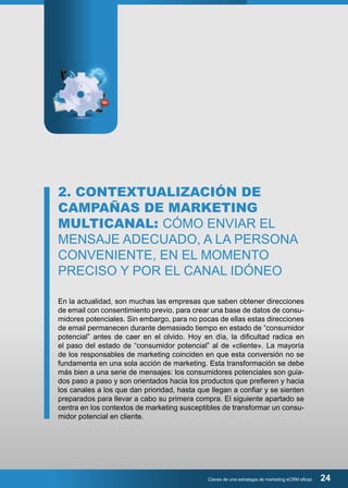 2. CONTEXTUALIZACIÓN DE 
CAMPAÑAS DE MARKETING 
MULTICANAL: CÓMO ENVIAR EL 
MENSAJE ADECUADO, A LA PERSONA 
CONVENIENTE, EN EL MOMENTO 
PRECISO Y POR EL CANAL IDÓNEO 
En la actualidad, son muchas las empresas que saben obtener direcciones 
de email con consentimiento previo, para crear una base de datos de consu-midores 
potenciales. Sin embargo, para no pocas de ellas estas direcciones 
de email permanecen durante demasiado tiempo en estado de “consumidor 
potencial” antes de caer en el olvido. Hoy en día, la dificultad radica en 
el paso del estado de “consumidor potencial” al de «cliente». La mayoría 
de los responsables de marketing coinciden en que esta conversión no se 
fundamenta en una sola acción de marketing. Esta transformación se debe 
más bien a una serie de mensajes: los consumidores potenciales son guia-dos 
paso a paso y son orientados hacia los productos que prefieren y hacia 
los canales a los que dan prioridad, hasta que llegan a confiar y se sienten 
preparados para llevar a cabo su primera compra. El siguiente apartado se 
centra en los contextos de marketing susceptibles de transformar un consu-midor 
Claves de una estrategia de marketing eCRM eficaz 24 
potencial en cliente. 
 