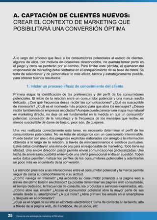 A. CAPTACIÓN DE CLIENTES NUEVOS: 
CREAR EL CONTEXTO DE MARKETING QUE 
POSIBILITARÁ UNA CONVERSIÓN ÓPTIMA 
A lo largo del proceso que lleva a los consumidores potenciales al estado de clientes, 
algunos de ellos, por motivos en ocasiones desconocidos, no querrán tomar parte en 
el juego y otros se perderán por el camino. Para limitar esta pérdida, el quehacer del 
responsable de marketing debe centrarse en el enriquecimiento de su base de datos. Se 
trata de seleccionar y de personalizar lo más eficaz, táctica y estratégicamente posible, 
para obtener buenos resultados. 
1. Iniciar un proceso eficaz de conocimiento del cliente 
Primera etapa: la identificación de las preferencias y del perfil de los consumidores 
potenciales. El inicio de la relación entre un consumidor potencial y una marca resulta 
delicado. ¿Con qué frecuencia desea recibir las comunicaciones? ¿Qué es susceptible 
de interesarle? ¿Cuál es el momento más propicio para que abra los mensajes? ¿Desea 
recibir también los de empresas asociadas? Aunque puede parecer una etapa muy natural 
en marketing directo, no deja de ser fundamental en la medida en que un consumidor 
potencial, conocedor de la naturaleza y la frecuencia de los mensajes que recibe, es 
menos susceptible de darse de baja o, peor aún, de quejarse. 
Una vez realizada correctamente esta tarea, es necesario determinar el perfil de los 
consumidores potenciales. No se trata de atosigarlos con un cuestionario interminable. 
Puede bastar con una o dos preguntas explícitas elaboradas con arreglo a la información 
obtenida a lo largo de la relación, a través de minicuestionarios o sondeos puntuales. 
Estos datos constituyen una mina de oro para el responsable de marketing. Todo tiene su 
utilidad. Una simple dirección postal permite enviar comunicaciones geolocalizadas. Una 
fecha de aniversario posibilita el envío de una oferta promocional el día en cuestión. Todos 
estos datos permiten matizar los perfiles de los consumidores potenciales y adentrarlos 
un poco más en el contexto de la conversión. 
La atención prestada a las interacciones entre el consumidor potencial y la marca permite 
seguir de cerca su comportamiento y su actitud. 
¿Cómo navega en Internet? ¿Ha accedido su consumidor potencial a la página web a 
través del último boletín electrónico? Es posible determinar las páginas web consultadas, 
el tiempo dedicado, la frecuencia de consulta, los productos y servicios examinados, etc. 
¿Cómo abre sus emails? ¿Acaso el consumidor potencial abre la mayor parte de sus 
emails desde su smartphone? ¿A qué hora? ¿Abre primero los emails en el smartphone 
y después en el ordenador? 
¿Cuál es el origen de su alta en el boletín electrónico? Toma de contacto en la tienda, alta 
a través de la página web, de Facebook, de un socio, etc. 
25 Claves de una estrategia de marketing eCRM eficaz 
 