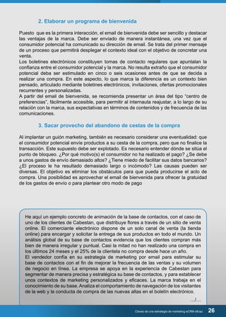 2. Elaborar un programa de bienvenida 
Puesto que es la primera interacción, el email de bienvenida debe ser sencillo y destacar 
las ventajas de la marca. Debe ser enviado de manera instantánea, una vez que el 
consumidor potencial ha comunicado su dirección de email. Se trata del primer mensaje 
de un proceso que permitirá desplegar el contexto ideal con el objetivo de concretar una 
venta. 
Los boletines electrónicos constituyen tomas de contacto regulares que apuntalan la 
confianza entre el consumidor potencial y la marca. No resulta extraño que el consumidor 
potencial deba ser estimulado en cinco o seis ocasiones antes de que se decida a 
realizar una compra. En este aspecto, lo que marca la diferencia es un contexto bien 
pensado, articulado mediante boletines electrónicos, invitaciones, ofertas promocionales 
recurrentes y personalizadas. 
A partir del email de bienvenida, se recomienda presentar un área del tipo “centro de 
preferencias”, fácilmente accesible, para permitir al internauta reajustar, a lo largo de su 
relación con la marca, sus expectativas en términos de contenidos y de frecuencia de las 
comunicaciones. 
3. Sacar provecho del abandono de cestas de la compra 
Al implantar un guión marketing, también es necesario considerar una eventualidad: que 
el consumidor potencial envíe productos a su cesta de la compra, pero que no finalice la 
transacción. Este supuesto debe ser explotado. Es necesario entender dónde se sitúa el 
punto de bloqueo. ¿Por qué motivo(s) el consumidor no ha realizado el pago? ¿Se debe 
a unos gastos de envío demasiado altos? ¿Tiene miedo de facilitar sus datos bancarios? 
¿El proceso le ha resultado demasiado largo o incómodo? Las causas pueden ser 
diversas. El objetivo es eliminar los obstáculos para que pueda producirse el acto de 
compra. Una posibilidad es aprovechar el email de bienvenida para ofrecer la gratuidad 
de los gastos de envío o para plantear otro modo de pago 
He aquí un ejemplo concreto de animación de la base de contactos, con el caso de 
uno de los clientes de Cabestan, que distribuye flores a través de un sitio de venta 
online. El comerciante electrónico dispone de un solo canal de venta (la tienda 
online) para encargar y solicitar la entrega de sus productos en todo el mundo. Un 
análisis global de su base de contactos evidencia que los clientes compran más 
bien de manera irregular y puntual. Casi la mitad no han realizado una compra en 
los últimos 24 meses y el 25% de la clientela no compra desde hace un año. 
El vendedor confía en su estrategia de marketing por email para estimular su 
base de contactos con el fin de mejorar la frecuencia de las ventas y su volumen 
de negocio en línea. La empresa se apoya en la experiencia de Cabestan para 
segmentar de manera precisa y estratégica su base de contactos, y para establecer 
unos contextos de marketing personalizados y eficaces. La marca trabaja en el 
conocimiento de su base. Analiza el comportamiento de navegación de los visitantes 
de la web y la conducta de compra de las nuevas altas en el boletín electrónico. 
…/… 
Claves de una estrategia de marketing eCRM eficaz 26 
 