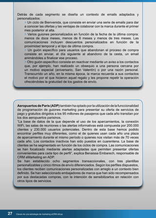 Detrás de cada segmento se diseña un contexto de emails adaptados y 
personalizados: 
> Un ciclo de Bienvenida, que consiste en enviar una serie de emails para dar 
a conocer las ofertas y las ventajas de colaborar con la marca durante el primer 
mes posterior al alta. 
> Varios guiones personalizados en función de la fecha de la última compra: 
menos de doce meses, menos de 6 meses y menos de tres meses. Las 
comunicaciones incluyen descuentos personalizados en función de la 
proximidad temporal y el tipo de última compra. 
> Un guión específico para usuarios que abandonan el proceso de compra 
consiste en enviar, el día siguiente al abandono de la cesta, un email 
animándoles a finalizar ese proceso. 
> Otro guión específico consiste en reactivar mediante un aviso a los contactos 
que, por ejemplo, han realizado un obsequio a una persona cercana por 
un motivo especial (aniversario, San Valentín) o por una razón personal. 
Transcurrido un año, en la misma época, la marca recuerda a sus contactos 
el motivo por el que hicieron aquel regalo y les propone repetir la operación 
ofreciéndoles la gratuidad de los gastos de envío. 
Aeropuertos de París (ADP) también ha optado por la utilización de la funccionalidad 
de programación de guiones marketing para presentar su oferta de servicios de 
pago y gratuitos dirigidos a los 95 millones de pasajeros que cada año transitan por 
los dos aeropuertos parisinos. 
“La base de datos de la que depende el uso de los aparcamientos, la conexión 
WiFi, las salas de reuniones o las alertas informativas está compuesta por 200.000 
clientes y 230.000 usuarios potenciales. Dentro de esta base hemos podido 
encontrar perfiles muy diferentes, como el de quienes usan cada año una plaza 
de aparcamiento durante el mismo período o quienes nos visitan más de 70 veces 
cada año. Los contactos inactivos han sido puestos en cuarentena. La base de 
clientes se ha segmentado en función de los ciclos de compra. Las comunicaciones 
se han focalizado mediante alertas adaptadas que permiten presentar ofertas 
convenientes para cada tipo de perfil”, explica Benaissa Embarech, responsable de 
CRM eMarketing en ADP. 
Se han establecido ocho segmentos transaccionales, con tres plantillas 
personalizables y cinco ritmos de envío diferenciados. Según los perfiles dispuestos, 
los clientes reciben comunicaciones personalizadas con arreglo a un contexto bien 
definido. Se han seleccionado embajadores de marca que han sido recompensados 
por sus destacadas compras, con la intención de sensibilizarlos en relación con 
otros tipos de servicios. 
27 Claves de una estrategia de marketing eCRM eficaz 
 
