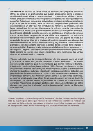 Axiatel.com es un sitio de venta online de servicios para pequeñas empresas 
(TPE). Se dirige a los profesionales que buscan prestaciones como la creación 
de sitios de Internet, el fax por correo electrónico o un estándar telefónico virtual. 
Ofrece productos estandarizados con precios asequibles para las organizaciones 
pequeñas. Axiatel.com comenzó su actividad con envíos de emails comerciales de 
exploración y se dedica a seleccionar los consumidores potenciales que han iniciado 
una inscripción o un alta y que han introducido su nombre y su dirección, pero sin 
llegar hasta el final del proceso. Cabestan se ha aplicado para dar respuesta a la 
problemática de Axiatel.com, que deseaba comunicarse con esos perfiles indecisos. 
La estrategia adoptada consiste a ponerse en contacto por email con la persona 
menos de dos horas después de su alta fallida para proponerle una entrevista 
telefónica con un comercial, así como un enlace hacia una página de ayuda. En 
un período de quince días, se le enviarán otros cinco mensajes, que abordan las 
cuestiones económicas, las funciones ofertadas y seguidamente presentando una 
promoción, para tranquilizarle acerca de la calidad de los servicios de la empresa y 
de su receptividad. Tras cada envío, un informe detalla los resultados registrados por 
la campaña. Después, se ha reforzado la captación de consumidores potenciales. 
Cada semana se envían dos emails mercantiles para incrementar las ventas 
directas a través del servicio comercial. 
“Hemos advertido que la complementariedad de dos canales como el email 
y la fuerza de venta nos permite aumentar nuestro rendimiento. Los emails 
son un soporte excelente para los comerciales que cierran ventas por teléfono. 
Inicialmente, nuestra estrategia era online al 100%. Después reclutamos un equipo 
de comerciales internos, nativos del país donde ocupan su puesto, lo que les permite 
dominar las cuestiones culturales y la relación con los consumidores. Cabestan nos 
permite desarrollar nuestro vivero de contactos e incrementar nuestras ventas. Con 
determinados servicios, más fáciles de vender, como el fax por correo electrónico, 
el canal de email resulta muy eficaz. En el caso de nuestro servicio de telefonía 
de empresa, los clientes valoran la posibilidad de ponerse en contacto con un 
comercial. Previamente se realizan gestiones por email. La combinación de estos 
dos enfoques garantiza la eficacia”, explica Jonathan Attali, director de Marketing 
en Axiatel.com. 
Una vez superada la etapa de captación de nuevos clientes, las marcas desplegarán 
todo su ingenio para conseguir fidelizar a sus contactos e incitarles a renovar sus 
compras o a dejarse tentar por nuevos productos o servicios. Una vez más, también 
en este punto existen diversas estrategias a disposición de los anunciantes. 
Claves de una estrategia de marketing eCRM eficaz 28 
 