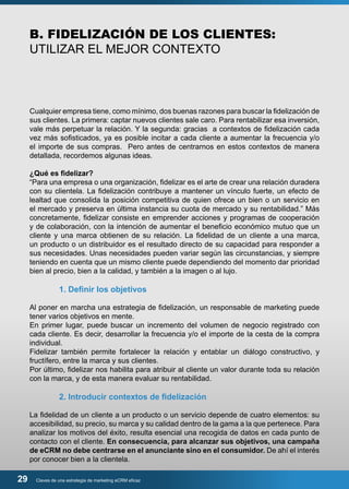B. FIDELIZACIÓN DE LOS CLIENTES: 
UTILIZAR EL MEJOR CONTEXTO 
Cualquier empresa tiene, como mínimo, dos buenas razones para buscar la fidelización de 
sus clientes. La primera: captar nuevos clientes sale caro. Para rentabilizar esa inversión, 
vale más perpetuar la relación. Y la segunda: gracias a contextos de fidelización cada 
vez más sofisticados, ya es posible incitar a cada cliente a aumentar la frecuencia y/o 
el importe de sus compras. Pero antes de centrarnos en estos contextos de manera 
detallada, recordemos algunas ideas. 
¿Qué es fidelizar? 
“Para una empresa o una organización, fidelizar es el arte de crear una relación duradera 
con su clientela. La fidelización contribuye a mantener un vínculo fuerte, un efecto de 
lealtad que consolida la posición competitiva de quien ofrece un bien o un servicio en 
el mercado y preserva en última instancia su cuota de mercado y su rentabilidad.” Más 
concretamente, fidelizar consiste en emprender acciones y programas de cooperación 
y de colaboración, con la intención de aumentar el beneficio económico mutuo que un 
cliente y una marca obtienen de su relación. La fidelidad de un cliente a una marca, 
un producto o un distribuidor es el resultado directo de su capacidad para responder a 
sus necesidades. Unas necesidades pueden variar según las circunstancias, y siempre 
teniendo en cuenta que un mismo cliente puede dependiendo del momento dar prioridad 
bien al precio, bien a la calidad, y también a la imagen o al lujo. 
1. Definir los objetivos 
Al poner en marcha una estrategia de fidelización, un responsable de marketing puede 
tener varios objetivos en mente. 
En primer lugar, puede buscar un incremento del volumen de negocio registrado con 
cada cliente. Es decir, desarrollar la frecuencia y/o el importe de la cesta de la compra 
individual. 
Fidelizar también permite fortalecer la relación y entablar un diálogo constructivo, y 
fructífero, entre la marca y sus clientes. 
Por último, fidelizar nos habilita para atribuir al cliente un valor durante toda su relación 
con la marca, y de esta manera evaluar su rentabilidad. 
2. Introducir contextos de fidelización 
La fidelidad de un cliente a un producto o un servicio depende de cuatro elementos: su 
accesibilidad, su precio, su marca y su calidad dentro de la gama a la que pertenece. Para 
analizar los motivos del éxito, resulta esencial una recogida de datos en cada punto de 
contacto con el cliente. En consecuencia, para alcanzar sus objetivos, una campaña 
de eCRM no debe centrarse en el anunciante sino en el consumidor. De ahí el interés 
por conocer bien a la clientela. 
29 Claves de una estrategia de marketing eCRM eficaz 
 