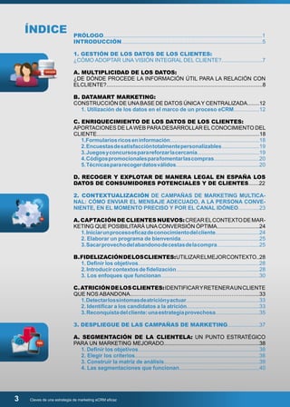 ÍNDICE 
PRÓLOGO.........................................................................................................1 
INTRODUCCIÓN.............................................................................................5 
1. GESTIÓN DE LOS DATOS DE LOS CLIENTES: 
¿CÓMO ADOPTAR UNA VISIÓN INTEGRAL DEL CLIENTE?...........................7 
A. MULTIPLICIDAD DE LOS DATOS: 
¿DE DÓNDE PROCEDE LA INFORMACIÓN ÚTIL PARA LA RELACIÓN CON 
EL CLIENTE?.......................................................................................................8 
B. DATAMART MARKETING: 
CONSTRUCCIÓN DE UNA BASE DE DATOS ÚNICA Y CENTRALIZADA........12 
1. Utilización de los datos en el marco de un proceso eCRM.................12 
C. ENRIQUECIMIENTO DE LOS DATOS DE LOS CLIENTES: 
APORTACIONES DE LA WEB PARA DESARROLLAR EL CONOCIMIENTO DEL 
CLIENTE...........................................................................................................18 
1.Formularios ricos en información...........................................................18 
2. Encuestas de satisfacción totalmente personalizables.........................19 
3. Juegos y concursos para reforzar la cercanía.........................................19 
4. Códigos promocionales para fomentar las compras..............................20 
5. Técnicas para recoger datos válidos.......................................................20 
D. RECOGER Y EXPLOTAR DE MANERA LEGAL EN ESPAÑA LOS 
DATOS DE CONSUMIDORES POTENCIALES Y DE CLIENTES.......22 
2. CONTEXTUALIZACIÓN DE CAMPAÑAS DE MARKETING MULTICA-NAL: 
CÓMO ENVIAR EL MENSAJE ADECUADO, A LA PERSONA CONVE-NIENTE, 
EN EL MOMENTO PRECISO Y POR EL CANAL IDÓNEO..............23 
A. CAPTACIÓN DE CLIENTES NUEVOS: CREAR EL CONTEXTO DE MAR-KETING 
QUE POSIBILITARÁ UNA CONVERSIÓN ÓPTIMA............................24 
1. Iniciar un proceso eficaz de conocimiento del cliente.............................24 
2. Elaborar un programa de bienvenida....................................................25 
3. Sacar provecho del abandono de cestas de la compra............................25 
B. FIDELIZACIÓN DE LOS CLIENTES: UTILIZAR EL MEJOR CONTEXTO..28 
1. Definir los objetivos................................................................................28 
2. Introducir contextos de fidelización.......................................................28 
3. Los enfoques que funcionan.................................................................30 
C. ATRICIÓN DE LOS CLIENTES: IDENTIFICAR Y RETENER A UN CLIENTE 
QUE NOS ABANDONA..……………….....…………………………………..........33 
1. Detectar los síntomas de atrición y actuar.................................................33 
2. Identificar a los candidatos a la atrición................................................33 
3. Reconquista del cliente: una estrategia provechosa.............................35 
3. DESPLIEGUE DE LAS CAMPAÑAS DE MARKETING.....................37 
A. SEGMENTACIÓN DE LA CLIENTELA: UN PUNTO ESTRATÉGICO 
PARA UN MARKETING MEJORADO...............................................................38 
1. Definir los objetivos................................................................................38 
2. Elegir los criterios..................................................................................38 
3. Construir la matriz de análisis...............................................................39 
4. Las segmentaciones que funcionan.....................................................40 
3 Claves de una estrategia de marketing eCRM eficaz 
 