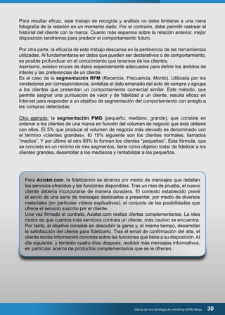 Para resultar eficaz, este trabajo de recogida y análisis no debe limitarse a una mera 
fotografía de la relación en un momento dado. Por el contrario, debe permitir rastrear el 
historial del cliente con la marca. Cuanto más sepamos sobre la relación anterior, mejor 
disposición tendremos para predecir el comportamiento futuro. 
Por otra parte, la eficacia de este trabajo descansa en la pertinencia de las herramientas 
utilizadas. Al fundamentarse en datos que pueden ser declarativos o de comportamiento, 
es posible profundizar en el conocimiento que tenemos de los clientes. 
Asimismo, existen cruces de datos especialmente adecuados para definir los ámbitos de 
interés y las preferencias de un cliente. 
Es el caso de la segmentación RFM (Recencia, Frecuencia, Monto). Utilizada por los 
vendedores por correspondencia, sintetiza el dato emanado del acto de compra y agrupa 
a los clientes que presentan un comportamiento comercial similar. Este método, que 
permite asignar una puntuación de valor y de fidelidad a un cliente, resulta eficaz en 
Internet para responder a un objetivo de segmentación del comportamiento con arreglo a 
las compras detectadas. 
Otro ejemplo: la segmentación PMG (pequeño, mediano, grande), que consiste en 
ordenar a los clientes de una marca en función del volumen de negocio que ésta obtiene 
con ellos. El 5% que produce el volumen de negocio más elevado es denominado con 
el término «clientes grandes». El 15% siguiente son los clientes normales, llamados 
“medios”. Y por último el otro 80% lo forman los clientes “pequeños”. Esta fórmula, que 
se concreta en un mínimo de tres segmentos, tiene como objetivo tratar de fidelizar a los 
clientes grandes, desarrollar a los medianos y rentabilizar a los pequeños. 
Para Axiatel.com, la fidelización se alcanza por medio de mensajes que detallan 
los servicios ofrecidos y las funciones disponibles. Tras un mes de prueba, el nuevo 
cliente debería incorporarse de manera duradera. El contexto establecido prevé 
el envío de una serie de mensajes destinados a presentar, por medio de diversos 
materiales (en particular vídeos explicativos), el conjunto de las posibilidades que 
ofrece el servicio suscrito por el cliente. 
Una vez firmado el contrato, Axiatel.com realiza ofertas complementarias. La idea 
motriz es que cuantos más servicios contrata un cliente, más cautivo se encuentra. 
Por tanto, el objetivo consiste en descubrir la gama y, al mismo tiempo, desarrollar 
la satisfacción del cliente para fidelizarlo. Tras el email de confirmación del alta, el 
cliente recibe información concreta sobre las funciones que tiene a su disposición. Al 
día siguiente, y también cuatro días después, recibirá más mensajes informativos, 
en particular acerca de productos complementarios que se le ofrecen. 
Claves de una estrategia de marketing eCRM eficaz 30 
 