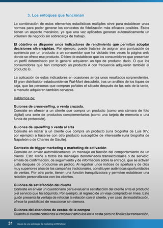 3. Los enfoques que funcionan 
La combinación de estos elementos estadísticos múltiples sirve para establecer unas 
normas para poder generar los contextos de fidelización más eficaces posibles. Éstos 
tienen un aspecto mecánico, ya que una vez aplicados generan automáticamente un 
volumen de negocio sin sobrecarga de trabajo. 
El objetivo es disponer unos indicadores de rendimiento que permitan adoptar 
decisiones ultrarrápidas. Por ejemplo, puede tratarse de asignar una puntuación de 
apetencia por un producto a un consumidor que ha visitado tres veces la página web 
donde se ofrece ese producto. O bien de establecer que los consumidores que presentan 
un perfil determinado por lo general adquieren un tipo de producto dado. O que los 
consumidores que han comprado un producto A con frecuencia adquieren también el 
producto B. 
La aplicación de estos indicadores en ocasiones arroja unos resultados sorprendentes. 
El gran distribuidor estadounidense Wal-Mart descubrió, tras un análisis de los tiques de 
caja, que las personas que compran pañales el sábado después de las seis de la tarde, 
a menudo adquieren también cervezas. 
Hablamos de: 
Guiones de cross-selling, o venta cruzada. 
Consiste en ofrecer a un cliente que compra un producto (como una cámara de foto 
digital) una serie de productos complementarios (como una tarjeta de memoria o una 
funda de protección). 
Guiones de up-selling o venta al alza 
Consiste en incitar a un cliente que compra un producto (una biografía de Luis XIV, 
por ejemplo) a hacerse con otro producto susceptible de interesarle (una biografía de 
Napoleón o de Charles de Gaulle). 
Contexto de trigger marketing o marketing de activación 
Consiste en enviar automáticamente un mensaje en función del comportamiento de un 
cliente. Esto atañe a todos los mensajes denominados transaccionales o de servicio: 
emails de confirmación, de seguimiento y de información sobre la entrega, que se activan 
justo después de producirse un pedido. Al registrar unos índices de apertura y de clics 
muy superiores a los de las campañas tradicionales, constituyen auténticas oportunidades 
de ventas. Por otra parte, tienen una función tranquilizadora y permiten establecer una 
relación personalizada con los clientes. 
Guiones de satisfacción del cliente 
Consiste en enviar un cuestionario para evaluar la satisfacción del cliente ante el producto 
o el servicio que ha adquirido. Por ejemplo, al regreso de un viaje comprado en línea. Este 
guión presenta la ventaja de reforzar la relación con el cliente, y en caso de insatisfacción, 
ofrece la posibilidad de reaccionar sin demora. 
Guiones del abandono de cestas de la compra 
Cuando el cliente comienza a introducir artículos en la cesta pero no finaliza la transacción, 
31 Claves de una estrategia de marketing eCRM eficaz 
 
