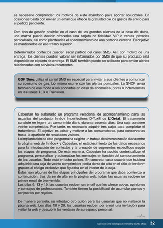 es necesario comprender los motivos de este abandono para aportar soluciones. En 
ocasiones basta con enviar un email que ofrece la gratuidad de los gastos de envío para 
el pedido pendiente. 
Otro tipo de gestión posible: en el caso de los grandes clientes de la base de datos, 
una marca puede decidir ofrecerles una tarjeta de fidelidad VIP o ventas privadas 
particulares, así como plantearles el apadrinamiento de una persona cercana. El objetivo 
es mantenerlos en ese tramo superior. 
Determinados contextos pueden sacar partido del canal SMS. Así, con motivo de una 
entrega, los clientes pueden valorar ser informados por SMS de que su producto está 
disponible en el punto de entrega. El SMS también puede ser utilizado para enviar alertas 
relacionadas con servicios recurrentes. 
GDF Suez utiliza el canal SMS en especial para invitar a sus clientes a comunicar 
su consumo de gas. Lo mismo ocurre con las alertas puntuales. La SNCF avisa 
también de ese modo a los abonados en caso de anomalías, obras o inclemencias 
en las líneas TER o Transilien. 
Cabestan ha elaborado un programa relacional de acompañamiento para las 
usuarias del producto Innéov Imperfections D-Tox® de L’Oréal. El tratamiento 
consiste en ingerir un comprimido diario durante sesenta días. Una caja contiene 
veinte comprimidos. Por tanto, es necesario adquirir tres cajas para completar el 
tratamiento. El objetivo es asistir y motivar a las consumidoras, para conservarlas 
hasta la aparición de resultados visibles. 
La implantación de este programa ha exigido un trabajo de sincronización diaria entre 
la página web de Innéov+ y Cabestan, el establecimiento de los datos necesarios 
para la introducción de contextos y la creación de segmentos específicos según 
las etapas de programa. De esta manera, Cabestan ha podido contextualizar el 
programa, personalizar y automatizar los mensajes en función del comportamiento 
de las usuarias. Todo esto en ocho países. En concreto, cada usuaria que hubiera 
adquirido una caja de veinte comprimidos podía darse de alta en el sitio de Innéov+ 
gracias al código exclusivo que figuraba en el interior de la caja. 
Éstas son algunas de las etapas principales del programa que daba comienzo a 
continuación: tras darse de alta en la página web, todas las usuarias reciben un 
primer email de bienvenida. 
Los días 6, 13 y 19, las usuarias reciben un email que les ofrece apoyo, opiniones 
y consejos de profesionales. También tienen la posibilidad de acumular puntos y 
canjearlos por regalos. 
De manera paralela, se introdujo otro guión para las usuarias que no visitaron la 
página web. Los días 10 y 20, las usuarias reciben por email una invitación para 
visitar la web y descubrir las ventajas de su espacio personal. 
…/… 
Claves de una estrategia de marketing eCRM eficaz 32 
 