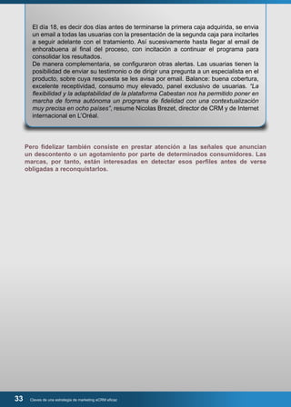 El día 18, es decir dos días antes de terminarse la primera caja adquirida, se envia 
un email a todas las usuarias con la presentación de la segunda caja para incitarles 
a seguir adelante con el tratamiento. Así sucesivamente hasta llegar al email de 
enhorabuena al final del proceso, con incitación a continuar el programa para 
consolidar los resultados. 
De manera complementaria, se configuraron otras alertas. Las usuarias tienen la 
posibilidad de enviar su testimonio o de dirigir una pregunta a un especialista en el 
producto, sobre cuya respuesta se les avisa por email. Balance: buena cobertura, 
excelente receptividad, consumo muy elevado, panel exclusivo de usuarias. “La 
flexibilidad y la adaptabilidad de la plataforma Cabestan nos ha permitido poner en 
marcha de forma autónoma un programa de fidelidad con una contextualización 
muy precisa en ocho países”, resume Nicolas Brezet, director de CRM y de Internet 
internacional en L’Oréal. 
Pero fidelizar también consiste en prestar atención a las señales que anuncian 
un descontento o un agotamiento por parte de determinados consumidores. Las 
marcas, por tanto, están interesadas en detectar esos perfiles antes de verse 
obligadas a reconquistarlos. 
33 Claves de una estrategia de marketing eCRM eficaz 
 