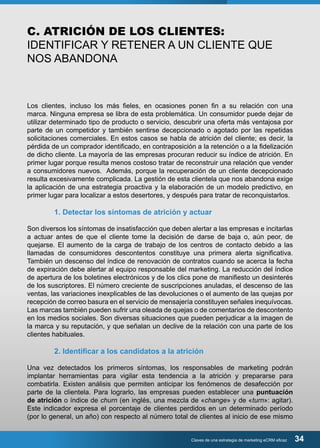 C. ATRICIÓN DE LOS CLIENTES: 
IDENTIFICAR Y RETENER A UN CLIENTE QUE 
NOS ABANDONA 
Los clientes, incluso los más fieles, en ocasiones ponen fin a su relación con una 
marca. Ninguna empresa se libra de esta problemática. Un consumidor puede dejar de 
utilizar determinado tipo de producto o servicio, descubrir una oferta más ventajosa por 
parte de un competidor y también sentirse decepcionado o agotado por las repetidas 
solicitaciones comerciales. En estos casos se habla de atrición del cliente; es decir, la 
pérdida de un comprador identificado, en contraposición a la retención o a la fidelización 
de dicho cliente. La mayoría de las empresas procuran reducir su índice de atrición. En 
primer lugar porque resulta menos costoso tratar de reconstruir una relación que vender 
a consumidores nuevos. Además, porque la recuperación de un cliente decepcionado 
resulta excesivamente complicada. La gestión de esta clientela que nos abandona exige 
la aplicación de una estrategia proactiva y la elaboración de un modelo predictivo, en 
primer lugar para localizar a estos desertores, y después para tratar de reconquistarlos. 
1. Detectar los síntomas de atrición y actuar 
Son diversos los síntomas de insatisfacción que deben alertar a las empresas e incitarlas 
a actuar antes de que el cliente tome la decisión de darse de baja o, aún peor, de 
quejarse. El aumento de la carga de trabajo de los centros de contacto debido a las 
llamadas de consumidores descontentos constituye una primera alerta significativa. 
También un descenso del índice de renovación de contratos cuando se acerca la fecha 
de expiración debe alertar al equipo responsable del marketing. La reducción del índice 
de apertura de los boletines electrónicos y de los clics pone de manifiesto un desinterés 
de los suscriptores. El número creciente de suscripciones anuladas, el descenso de las 
ventas, las variaciones inexplicables de las devoluciones o el aumento de las quejas por 
recepción de correo basura en el servicio de mensajería constituyen señales inequívocas. 
Las marcas también pueden sufrir una oleada de quejas o de comentarios de descontento 
en los medios sociales. Son diversas situaciones que pueden perjudicar a la imagen de 
la marca y su reputación, y que señalan un declive de la relación con una parte de los 
clientes habituales. 
2. Identificar a los candidatos a la atrición 
Una vez detectados los primeros síntomas, los responsables de marketing podrán 
implantar herramientas para vigilar esta tendencia a la atrición y prepararse para 
combatirla. Existen análisis que permiten anticipar los fenómenos de desafección por 
parte de la clientela. Para lograrlo, las empresas pueden establecer una puntuación 
de atrición o índice de churn (en inglés, una mezcla de «change» y de «turn»: agitar). 
Este indicador expresa el porcentaje de clientes perdidos en un determinado período 
(por lo general, un año) con respecto al número total de clientes al inicio de ese mismo 
Claves de una estrategia de marketing eCRM eficaz 34 
 