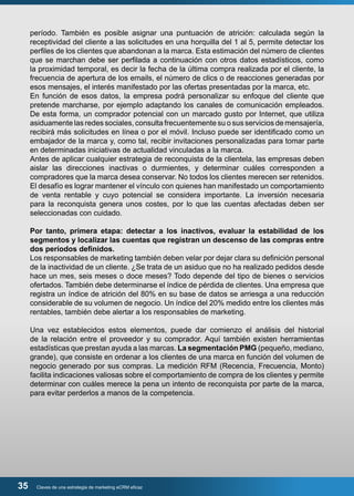 período. También es posible asignar una puntuación de atrición: calculada según la 
receptividad del cliente a las solicitudes en una horquilla del 1 al 5, permite detectar los 
perfiles de los clientes que abandonan a la marca. Esta estimación del número de clientes 
que se marchan debe ser perfilada a continuación con otros datos estadísticos, como 
la proximidad temporal, es decir la fecha de la última compra realizada por el cliente, la 
frecuencia de apertura de los emails, el número de clics o de reacciones generadas por 
esos mensajes, el interés manifestado por las ofertas presentadas por la marca, etc. 
En función de esos datos, la empresa podrá personalizar su enfoque del cliente que 
pretende marcharse, por ejemplo adaptando los canales de comunicación empleados. 
De esta forma, un comprador potencial con un marcado gusto por Internet, que utiliza 
asiduamente las redes sociales, consulta frecuentemente su o sus servicios de mensajería, 
recibirá más solicitudes en línea o por el móvil. Incluso puede ser identificado como un 
embajador de la marca y, como tal, recibir invitaciones personalizadas para tomar parte 
en determinadas iniciativas de actualidad vinculadas a la marca. 
Antes de aplicar cualquier estrategia de reconquista de la clientela, las empresas deben 
aislar las direcciones inactivas o durmientes, y determinar cuáles corresponden a 
compradores que la marca desea conservar. No todos los clientes merecen ser retenidos. 
El desafío es lograr mantener el vínculo con quienes han manifestado un comportamiento 
de venta rentable y cuyo potencial se considera importante. La inversión necesaria 
para la reconquista genera unos costes, por lo que las cuentas afectadas deben ser 
seleccionadas con cuidado. 
Por tanto, primera etapa: detectar a los inactivos, evaluar la estabilidad de los 
segmentos y localizar las cuentas que registran un descenso de las compras entre 
dos períodos definidos. 
Los responsables de marketing también deben velar por dejar clara su definición personal 
de la inactividad de un cliente. ¿Se trata de un asiduo que no ha realizado pedidos desde 
hace un mes, seis meses o doce meses? Todo depende del tipo de bienes o servicios 
ofertados. También debe determinarse el índice de pérdida de clientes. Una empresa que 
registra un índice de atrición del 80% en su base de datos se arriesga a una reducción 
considerable de su volumen de negocio. Un índice del 20% medido entre los clientes más 
rentables, también debe alertar a los responsables de marketing. 
Una vez establecidos estos elementos, puede dar comienzo el análisis del historial 
de la relación entre el proveedor y su comprador. Aquí también existen herramientas 
estadísticas que prestan ayuda a las marcas. La segmentación PMG (pequeño, mediano, 
grande), que consiste en ordenar a los clientes de una marca en función del volumen de 
negocio generado por sus compras. La medición RFM (Recencia, Frecuencia, Monto) 
facilita indicaciones valiosas sobre el comportamiento de compra de los clientes y permite 
determinar con cuáles merece la pena un intento de reconquista por parte de la marca, 
para evitar perderlos a manos de la competencia. 
35 Claves de una estrategia de marketing eCRM eficaz 
 