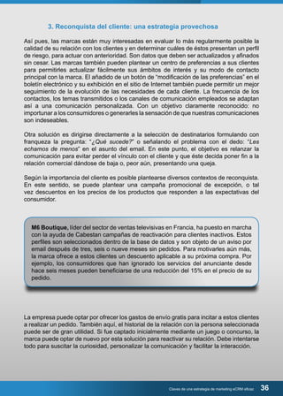 3. Reconquista del cliente: una estrategia provechosa 
Así pues, las marcas están muy interesadas en evaluar lo más regularmente posible la 
calidad de su relación con los clientes y en determinar cuáles de éstos presentan un perfil 
de riesgo, para actuar con anterioridad. Son datos que deben ser actualizados y afinados 
sin cesar. Las marcas también pueden plantear un centro de preferencias a sus clientes 
para permitirles actualizar fácilmente sus ámbitos de interés y su modo de contacto 
principal con la marca. El añadido de un botón de “modificación de las preferencias” en el 
boletín electrónico y su exhibición en el sitio de Internet también puede permitir un mejor 
seguimiento de la evolución de las necesidades de cada cliente. La frecuencia de los 
contactos, los temas transmitidos o los canales de comunicación empleados se adaptan 
así a una comunicación personalizada. Con un objetivo claramente reconocido: no 
importunar a los consumidores o generarles la sensación de que nuestras comunicaciones 
son indeseables. 
Otra solución es dirigirse directamente a la selección de destinatarios formulando con 
franqueza la pregunta: “¿Qué sucede?” o señalando el problema con el dedo: “Les 
echamos de menos” en el asunto del email. En este punto, el objetivo es relanzar la 
comunicación para evitar perder el vínculo con el cliente y que éste decida poner fin a la 
relación comercial dándose de baja o, peor aún, presentando una queja. 
Según la importancia del cliente es posible plantearse diversos contextos de reconquista. 
En este sentido, se puede plantear una campaña promocional de excepción, o tal 
vez descuentos en los precios de los productos que responden a las expectativas del 
consumidor. 
M6 Boutique, líder del sector de ventas televisivas en Francia, ha puesto en marcha 
con la ayuda de Cabestan campañas de reactivación para clientes inactivos. Estos 
perfiles son seleccionados dentro de la base de datos y son objeto de un aviso por 
email después de tres, seis o nueve meses sin pedidos. Para motivarles aún más, 
la marca ofrece a estos clientes un descuento aplicable a su próxima compra. Por 
ejemplo, los consumidores que han ignorado los servicios del anunciante desde 
hace seis meses pueden beneficiarse de una reducción del 15% en el precio de su 
pedido. 
La empresa puede optar por ofrecer los gastos de envío gratis para incitar a estos clientes 
a realizar un pedido. También aquí, el historial de la relación con la persona seleccionada 
puede ser de gran utilidad. Si fue captado inicialmente mediante un juego o concurso, la 
marca puede optar de nuevo por esta solución para reactivar su relación. Debe intentarse 
todo para suscitar la curiosidad, personalizar la comunicación y facilitar la interacción. 
Claves de una estrategia de marketing eCRM eficaz 36 
 