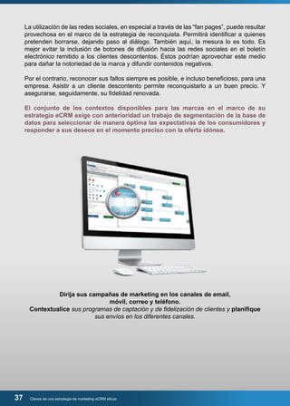 La utilización de las redes sociales, en especial a través de las “fan pages”, puede resultar 
provechosa en el marco de la estrategia de reconquista. Permitirá identificar a quienes 
pretenden borrarse, dejando paso al diálogo. También aquí, la mesura lo es todo. Es 
mejor evitar la inclusión de botones de difusión hacia las redes sociales en el boletín 
electrónico remitido a los clientes descontentos. Éstos podrían aprovechar este medio 
para dañar la notoriedad de la marca y difundir contenidos negativos. 
Por el contrario, reconocer sus fallos siempre es posible, e incluso beneficioso, para una 
empresa. Asistir a un cliente descontento permite reconquistarlo a un buen precio. Y 
asegurarse, seguidamente, su fidelidad renovada. 
El conjunto de los contextos disponibles para las marcas en el marco de su 
estrategia eCRM exige con anterioridad un trabajo de segmentación de la base de 
datos para seleccionar de manera óptima las expectativas de los consumidores y 
responder a sus deseos en el momento preciso con la oferta idónea. 
Dirija sus campañas de marketing en los canales de email, 
móvil, correo y teléfono. 
Contextualice sus programas de captación y de fidelización de clientes y planifique 
sus envíos en los diferentes canales. 
37 Claves de una estrategia de marketing eCRM eficaz 
 