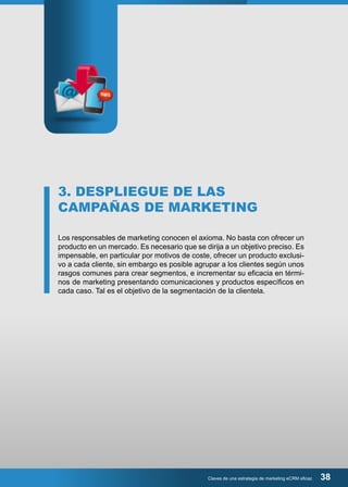 3. DESPLIEGUE DE LAS 
CAMPAÑAS DE MARKETING 
Los responsables de marketing conocen el axioma. No basta con ofrecer un 
producto en un mercado. Es necesario que se dirija a un objetivo preciso. Es 
impensable, en particular por motivos de coste, ofrecer un producto exclusi-vo 
a cada cliente, sin embargo es posible agrupar a los clientes según unos 
rasgos comunes para crear segmentos, e incrementar su eficacia en térmi-nos 
de marketing presentando comunicaciones y productos específicos en 
cada caso. Tal es el objetivo de la segmentación de la clientela. 
Claves de una estrategia de marketing eCRM eficaz 38 
 