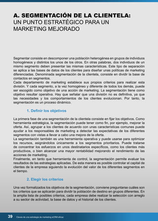 A. SEGMENTACIÓN DE LA CLIENTELA: 
UN PUNTO ESTRATÉGICO PARA UN 
MARKETING MEJORADO 
Segmentar consiste en descomponer una población heterogénea en grupos de individuos 
homogéneos y distintos los unos de los otros. En otras palabras, dos individuos de un 
mismo segmento deben presentar las mismas características. Este tipo de separación 
se aplica a las bases de datos de los clientes para diseñar unas políticas de marketing 
diferenciadas. Denominada segmentación de la clientela, consiste en dividir la base de 
contactos en segmentos. 
Cada departamento de marketing establece sus propios criterios para realizar esta 
división. Y cada segmento, a la vez homogéneo y diferente de todos los demás, puede 
ser escogido como objetivo de una acción de marketing. La segmentación tiene como 
objetivo resultar operativa. Hay que señalar que una división no es definitiva, ya que 
las necesidades y los comportamientos de los clientes evolucionan. Por tanto, la 
segmentación es un proceso dinámico. 
1. Definir los objetivos 
La primera fase de una segmentación de la clientela consiste en fijar los objetivos. Como 
herramienta estratégica, la segmentación puede tener como fin, por ejemplo, mejorar la 
oferta. Así, agrupar a los clientes de acuerdo con unas características comunes puede 
ayudar a los responsables de marketing a detectar las expectativas de los diferentes 
segmentos con vistas a llevar a cabo una mejora de la oferta. 
La segmentación también es una herramienta operativa y puede usarse para optimizar 
los recursos, asignándolos únicamente a los segmentos prioritarios. Puede tratarse 
de concentrar los esfuerzos en unos destinatarios específicos, como los clientes más 
productivos, o bien alcanzar una mayor rentabilidad mejorando el rendimiento de las 
acciones de marketing. 
Finalmente, en tanto que herramienta de control, la segmentación permite evaluar los 
resultados de las estrategias aplicadas. De esta manera es posible controlar el capital de 
clientes de la empresa siguiendo la evolución del valor de los diferentes segmentos en 
el tiempo. 
2. Elegir los criterios 
Una vez formalizados los objetivos de la segmentación, conviene preguntarse cuáles son 
los criterios que se aplicarán para dividir la población de destino en grupos diferentes. En 
la amplia lista de posibles criterios, cada empresa debe realizar la selección con arreglo 
a su sector de actividad, la base de datos y el historial de los clientes. 
39 Claves de una estrategia de marketing eCRM eficaz 
 