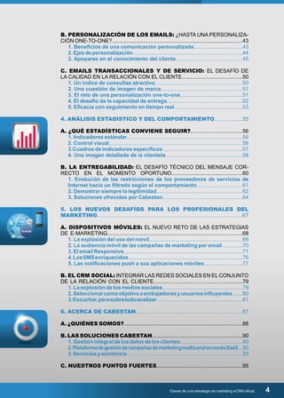 B. PERSONALIZACIÓN DE LOS EMAILS: ¿HASTA UNA PERSONALIZA-CIÓN 
ONE-TO-ONE?........................................................................................43 
1. Beneficios de una comunicación personalizada.................................43 
2. Ejes de personalización..........................................................................44 
3. Apoyarse en el conocimiento del cliente.............................................45 
C. EMAILS TRANSACCIONALES Y DE SERVICIO: EL DESAFÍO DE 
LA CALIDAD EN LA RELACIÓN CON EL CLIENTE.........................................50 
1. Un índice de consultas atractivo...........................................................50 
2. Una cuestión de imagen de marca.......................................................51 
3. El reto de una personalización one-to-one..........................................51 
4. El desafío de la capacidad de entrega...................................................52 
5. Eficacia con seguimiento en tiempo real..............................................53 
4. ANÁLISIS ESTADÍSTICO Y DEL COMPORTAMIENTO...................55 
A. ¿QUÉ ESTADÍSTICAS CONVIENE SEGUIR?...................................56 
1. Indicadores estándar..............................................................................56 
2. Control visual..........................................................................................56 
3.Cuadros de indicadores específicos......................................................57 
4. Una imagen detallada de la clientela....................................................58 
B. LA ENTREGABILIDAD: EL DESAFÍO TÉCNICO DEL MENSAJE COR-RECTO 
EN EL MOMENTO OPORTUNO................................................60 
1. Evolución de las restricciones de los proveedores de servicios de 
Internet hacia un filtrado según el comportamiento...............................61 
2. Demostrar siempre la legitimidad..........................................................62 
3. Soluciones ofrecidas por Cabestan......................................................64 
5. LOS NUEVOS DESAFÍOS PARA LOS PROFESIONALES DEL 
MARKETING.................................................................................................67 
A. DISPOSITIVOS MÓVILES: EL NUEVO RETO DE LAS ESTRATEGIAS 
DE E-MARKETING...........................................................................................68 
1. La explosión del uso del móvil...............................................................69 
2. La audiencia móvil de las campañas de marketing por email..............70 
3. El email Responsive................................................................................71 
4. Los SMS enriquecidos.............................................................................76 
5. Las notificaciones push a sus aplicaciones móviles..........................77 
B. EL CRM SOCIAL: INTEGRAR LAS REDES SOCIALES EN EL CONJUNTO 
DE LA RELACIÓN CON EL CLIENTE............................................................79 
1. La explosión de los medios sociales......................................................79 
2. Seleccionar como objetivo a embajadores y usuarios influyentes.......80 
3. Escuchar, pero sobre todo analizar..........................................................81 
6. ACERCA DE CABESTAN........................................................................87 
A. ¿QUIÉNES SOMOS?................................................................................88 
B. LAS SOLUCIONES CABESTAN.............................................................90 
1. Gestión integral de los datos de los clientes..........................................90 
2. Plataforma de gestión de campañas de marketing multicanal en modo SaaS...90 
3. Servicios y asistencia..............................................................................93 
C. NUESTROS PUNTOS FUERTES..........................................................95 
Claves de una estrategia de marketing eCRM eficaz 4 
 