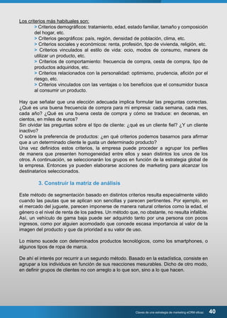 Claves de una estrategia de marketing eCRM eficaz 40 
Los criterios más habituales son: 
> Criterios demográficos: tratamiento, edad, estado familiar, tamaño y composición 
del hogar, etc. 
> Criterios geográficos: país, región, densidad de población, clima, etc. 
> Criterios sociales y económicos: renta, profesión, tipo de vivienda, religión, etc. 
> Criterios vinculados al estilo de vida: ocio, modos de consumo, manera de 
utilizar un producto, etc. 
> Criterios de comportamiento: frecuencia de compra, cesta de compra, tipo de 
productos adquiridos, etc. 
> Criterios relacionados con la personalidad: optimismo, prudencia, afición por el 
riesgo, etc. 
> Criterios vinculados con las ventajas o los beneficios que el consumidor busca 
al consumir un producto. 
Hay que señalar que una elección adecuada implica formular las preguntas correctas. 
¿Qué es una buena frecuencia de compra para mi empresa: cada semana, cada mes, 
cada año? ¿Qué es una buena cesta de compra y cómo se traduce: en decenas, en 
cientos, en miles de euros? 
Sin olvidar las preguntas sobre el tipo de cliente: ¿qué es un cliente fiel? ¿Y un cliente 
inactivo? 
O sobre la preferencia de productos: ¿en qué criterios podemos basarnos para afirmar 
que a un determinado cliente le gusta un determinado producto? 
Una vez definidos estos criterios, la empresa puede proceder a agrupar los perfiles 
de manera que presenten homogeneidad entre ellos y sean distintos los unos de los 
otros. A continuación, se seleccionarán los grupos en función de la estrategia global de 
la empresa. Entonces ya pueden elaborarse acciones de marketing para alcanzar los 
destinatarios seleccionados. 
3. Construir la matriz de análisis 
Este método de segmentación basado en distintos criterios resulta especialmente válido 
cuando las pautas que se aplican son sencillas y parecen pertinentes. Por ejemplo, en 
el mercado del juguete, parecen imponerse de manera natural criterios como la edad, el 
género o el nivel de renta de los padres. Un método que, no obstante, no resulta infalible. 
Así, un vehículo de gama baja puede ser adquirido tanto por una persona con pocos 
ingresos, como por alguien acomodado que concede escasa importancia al valor de la 
imagen del producto y que da prioridad a su valor de uso. 
Lo mismo sucede con determinados productos tecnológicos, como los smartphones, o 
algunos tipos de ropa de marca. 
De ahí el interés por recurrir a un segundo método. Basado en la estadística, consiste en 
agrupar a los individuos en función de sus reacciones mesurables. Dicho de otro modo, 
en definir grupos de clientes no con arreglo a lo que son, sino a lo que hacen. 
 