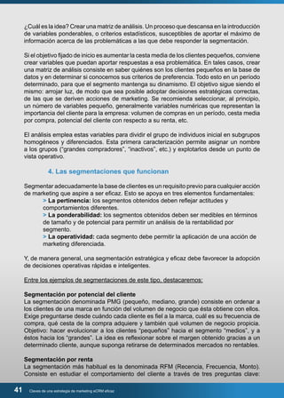 ¿Cuál es la idea? Crear una matriz de análisis. Un proceso que descansa en la introducción 
de variables ponderables, o criterios estadísticos, susceptibles de aportar el máximo de 
información acerca de las problemáticas a las que debe responder la segmentación. 
Si el objetivo fijado de inicio es aumentar la cesta media de los clientes pequeños, conviene 
crear variables que puedan aportar respuestas a esa problemática. En tales casos, crear 
una matriz de análisis consiste en saber quiénes son los clientes pequeños en la base de 
datos y en determinar si conocemos sus criterios de preferencia. Todo esto en un período 
determinado, para que el segmento mantenga su dinamismo. El objetivo sigue siendo el 
mismo: arrojar luz, de modo que sea posible adoptar decisiones estratégicas correctas, 
de las que se deriven acciones de marketing. Se recomienda seleccionar, al principio, 
un número de variables pequeño, generalmente variables numéricas que representan la 
importancia del cliente para la empresa: volumen de compras en un período, cesta media 
por compra, potencial del cliente con respecto a su renta, etc. 
El análisis emplea estas variables para dividir el grupo de individuos inicial en subgrupos 
homogéneos y diferenciados. Esta primera caracterización permite asignar un nombre 
a los grupos (“grandes compradores”, “inactivos”, etc.) y explotarlos desde un punto de 
vista operativo. 
4. Las segmentaciones que funcionan 
Segmentar adecuadamente la base de clientes es un requisito previo para cualquier acción 
de marketing que aspire a ser eficaz. Esto se apoya en tres elementos fundamentales: 
> La pertinencia: los segmentos obtenidos deben reflejar actitudes y 
comportamientos diferentes. 
> La ponderabilidad: los segmentos obtenidos deben ser medibles en términos 
de tamaño y de potencial para permitir un análisis de la rentabilidad por 
segmento. 
> La operatividad: cada segmento debe permitir la aplicación de una acción de 
marketing diferenciada. 
Y, de manera general, una segmentación estratégica y eficaz debe favorecer la adopción 
de decisiones operativas rápidas e inteligentes. 
Entre los ejemplos de segmentaciones de este tipo, destacaremos: 
Segmentación por potencial del cliente 
La segmentación denominada PMG (pequeño, mediano, grande) consiste en ordenar a 
los clientes de una marca en función del volumen de negocio que ésta obtiene con ellos. 
Exige preguntarse desde cuándo cada cliente es fiel a la marca, cuál es su frecuencia de 
compra, qué cesta de la compra adquiere y también qué volumen de negocio propicia. 
Objetivo: hacer evolucionar a los clientes “pequeños” hacia el segmento “medios”, y a 
éstos hacia los “grandes”. La idea es reflexionar sobre el margen obtenido gracias a un 
determinado cliente, aunque suponga retirarse de determinados mercados no rentables. 
Segmentación por renta 
La segmentación más habitual es la denominada RFM (Recencia, Frecuencia, Monto). 
Consiste en estudiar el comportamiento del cliente a través de tres preguntas clave: 
41 Claves de una estrategia de marketing eCRM eficaz 
 