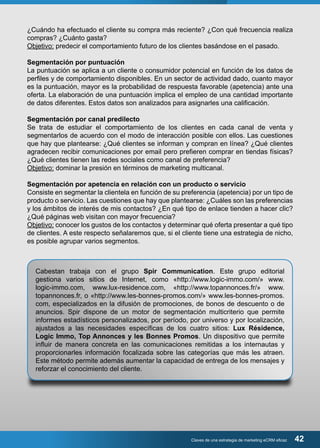 ¿Cuándo ha efectuado el cliente su compra más reciente? ¿Con qué frecuencia realiza 
compras? ¿Cuánto gasta? 
Objetivo: predecir el comportamiento futuro de los clientes basándose en el pasado. 
Segmentación por puntuación 
La puntuación se aplica a un cliente o consumidor potencial en función de los datos de 
perfiles y de comportamiento disponibles. En un sector de actividad dado, cuanto mayor 
es la puntuación, mayor es la probabilidad de respuesta favorable (apetencia) ante una 
oferta. La elaboración de una puntuación implica el empleo de una cantidad importante 
de datos diferentes. Estos datos son analizados para asignarles una calificación. 
Segmentación por canal predilecto 
Se trata de estudiar el comportamiento de los clientes en cada canal de venta y 
segmentarlos de acuerdo con el modo de interacción posible con ellos. Las cuestiones 
que hay que plantearse: ¿Qué clientes se informan y compran en línea? ¿Qué clientes 
agradecen recibir comunicaciones por email pero prefieren comprar en tiendas físicas? 
¿Qué clientes tienen las redes sociales como canal de preferencia? 
Objetivo: dominar la presión en términos de marketing multicanal. 
Segmentación por apetencia en relación con un producto o servicio 
Consiste en segmentar la clientela en función de su preferencia (apetencia) por un tipo de 
producto o servicio. Las cuestiones que hay que plantearse: ¿Cuáles son las preferencias 
y los ámbitos de interés de mis contactos? ¿En qué tipo de enlace tienden a hacer clic? 
¿Qué páginas web visitan con mayor frecuencia? 
Objetivo: conocer los gustos de los contactos y determinar qué oferta presentar a qué tipo 
de clientes. A este respecto señalaremos que, si el cliente tiene una estrategia de nicho, 
es posible agrupar varios segmentos. 
Cabestan trabaja con el grupo Spir Communication. Este grupo editorial 
gestiona varios sitios de Internet, como «http://www.logic-immo.com/» www. 
logic-immo.com, www.lux-residence.com, «http://www.topannonces.fr/» www. 
topannonces.fr, o «http://www.les-bonnes-promos.com/» www.les-bonnes-promos. 
com, especializados en la difusión de promociones, de bonos de descuento o de 
anuncios. Spir dispone de un motor de segmentación multicriterio que permite 
informes estadísticos personalizados, por período, por universo y por localización, 
ajustados a las necesidades específicas de los cuatro sitios: Lux Résidence, 
Logic Immo, Top Annonces y les Bonnes Promos. Un dispositivo que permite 
influir de manera concreta en las comunicaciones remitidas a los internautas y 
proporcionarles información focalizada sobre las categorías que más les atraen. 
Este método permite además aumentar la capacidad de entrega de los mensajes y 
reforzar el conocimiento del cliente. 
Claves de una estrategia de marketing eCRM eficaz 42 
 