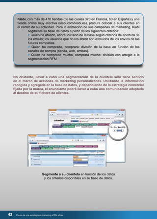 Kiabi, con más de 470 tiendas (de las cuales 370 en Francia, 60 en España) y una 
tienda online muy efectiva (kiabi.com/kiabi.es), procura colocar a sus clientes en 
el centro de su actividad. Para la animación de sus campañas de marketing, Kiabi 
segmenta su base de datos a partir de los siguientes criterios: 
> Quien ha abierto, abrirá: división de la base según criterios de apertura de 
los emails; los usuarios que no los abren son excluidos de los envíos de las 
futuras campañas. 
> Quien ha comprado, comprará: división de la base en función de los 
canales de compra (tienda, web, ambas). 
> Quien ha comprado mucho, comprará mucho: división con arreglo a la 
segmentación RFM. 
No obstante, llevar a cabo una segmentación de la clientela sólo tiene sentido 
en el marco de acciones de marketing personalizadas. Utilizando la información 
recogida y agregada en la base de datos, y dependiendo de la estrategia comercial 
fijada por la marca, el anunciante podrá llevar a cabo una comunicación adaptada 
al destino de su fichero de clientes. 
Segmente a su clientela en función de los datos 
y los criterios disponibles en su base de datos. 
43 Claves de una estrategia de marketing eCRM eficaz 
 