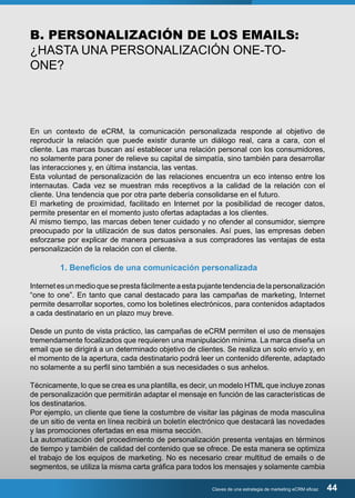 B. PERSONALIZACIÓN DE LOS EMAILS: 
¿HASTA UNA PERSONALIZACIÓN ONE-TO-ONE? 
En un contexto de eCRM, la comunicación personalizada responde al objetivo de 
reproducir la relación que puede existir durante un diálogo real, cara a cara, con el 
cliente. Las marcas buscan así establecer una relación personal con los consumidores, 
no solamente para poner de relieve su capital de simpatía, sino también para desarrollar 
las interacciones y, en última instancia, las ventas. 
Esta voluntad de personalización de las relaciones encuentra un eco intenso entre los 
internautas. Cada vez se muestran más receptivos a la calidad de la relación con el 
cliente. Una tendencia que por otra parte debería consolidarse en el futuro. 
El marketing de proximidad, facilitado en Internet por la posibilidad de recoger datos, 
permite presentar en el momento justo ofertas adaptadas a los clientes. 
Al mismo tiempo, las marcas deben tener cuidado y no ofender al consumidor, siempre 
preocupado por la utilización de sus datos personales. Así pues, las empresas deben 
esforzarse por explicar de manera persuasiva a sus compradores las ventajas de esta 
personalización de la relación con el cliente. 
1. Beneficios de una comunicación personalizada 
Internet es un medio que se presta fácilmente a esta pujante tendencia de la personalización 
“one to one”. En tanto que canal destacado para las campañas de marketing, Internet 
permite desarrollar soportes, como los boletines electrónicos, para contenidos adaptados 
a cada destinatario en un plazo muy breve. 
Desde un punto de vista práctico, las campañas de eCRM permiten el uso de mensajes 
tremendamente focalizados que requieren una manipulación mínima. La marca diseña un 
email que se dirigirá a un determinado objetivo de clientes. Se realiza un solo envío y, en 
el momento de la apertura, cada destinatario podrá leer un contenido diferente, adaptado 
no solamente a su perfil sino también a sus necesidades o sus anhelos. 
Técnicamente, lo que se crea es una plantilla, es decir, un modelo HTML que incluye zonas 
de personalización que permitirán adaptar el mensaje en función de las características de 
los destinatarios. 
Por ejemplo, un cliente que tiene la costumbre de visitar las páginas de moda masculina 
de un sitio de venta en línea recibirá un boletín electrónico que destacará las novedades 
y las promociones ofertadas en esa misma sección. 
La automatización del procedimiento de personalización presenta ventajas en términos 
de tiempo y también de calidad del contenido que se ofrece. De esta manera se optimiza 
el trabajo de los equipos de marketing. No es necesario crear multitud de emails o de 
segmentos, se utiliza la misma carta gráfica para todos los mensajes y solamente cambia 
Claves de una estrategia de marketing eCRM eficaz 44 
 