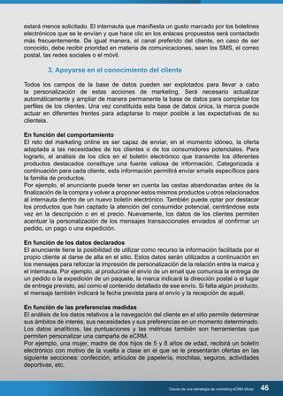 estará menos solicitado. El internauta que manifiesta un gusto marcado por los boletines 
electrónicos que se le envían y que hace clic en los enlaces propuestos será contactado 
más frecuentemente. De igual manera, el canal preferido del cliente, en caso de ser 
conocido, debe recibir prioridad en materia de comunicaciones, sean los SMS, el correo 
postal, las redes sociales o el móvil. 
3. Apoyarse en el conocimiento del cliente 
Todos los campos de la base de datos pueden ser explotados para llevar a cabo 
la personalización de estas acciones de marketing. Será necesario actualizar 
automáticamente y ampliar de manera permanente la base de datos para completar los 
perfiles de los clientes. Una vez constituida esta base de datos única, la marca puede 
actuar en diferentes frentes para adaptarse lo mejor posible a las expectativas de su 
clientela. 
En función del comportamiento 
El reto del marketing online es ser capaz de enviar, en el momento idóneo, la oferta 
adaptada a las necesidades de los clientes o de los consumidores potenciales. Para 
lograrlo, el análisis de los clics en el boletín electrónico que transmite los diferentes 
productos destacados constituye una fuente valiosa de información. Categorizada a 
continuación para cada cliente, esta información permitirá enviar emails específicos para 
la familia de productos. 
Por ejemplo, el anunciante puede tener en cuenta las cestas abandonadas antes de la 
finalización de la compra y volver a proponer estos mismos productos u otros relacionados 
al internauta dentro de un nuevo boletín electrónico. También puede optar por destacar 
los productos que han captado la atención del consumidor potencial, centrándose esta 
vez en la descripción o en el precio. Nuevamente, los datos de los clientes permiten 
acentuar la personalización de los mensajes transaccionales enviados al confirmar un 
pedido, un pago o una expedición. 
En función de los datos declarados 
El anunciante tiene la posibilidad de utilizar como recurso la información facilitada por el 
propio cliente al darse de alta en el sitio. Estos datos serán utilizados a continuación en 
los mensajes para reforzar la impresión de personalización de la relación entre la marca y 
el internauta. Por ejemplo, al producirse el envío de un email que comunica la entrega de 
un pedido o la expedición de un paquete, la marca indicará la dirección postal o el lugar 
de entrega previsto, así como el contenido detallado de ese envío. Si falta algún producto, 
el mensaje también indicará la fecha prevista para el envío y la recepción de aquél. 
En función de las preferencias medidas 
El análisis de los datos relativos a la navegación del cliente en el sitio permite determinar 
sus ámbitos de interés, sus necesidades y sus preferencias en un momento determinado. 
Los datos analíticos, las puntuaciones y las métricas también son herramientas que 
permiten personalizar una campaña de eCRM. 
Por ejemplo, una mujer, madre de dos hijos de 5 y 8 años de edad, recibirá un boletín 
electrónico con motivo de la vuelta a clase en el que se le presentarán ofertas en las 
siguiente secciones: confección, artículos de papelería, mochilas, seguros, actividades 
deportivas, etc. 
Claves de una estrategia de marketing eCRM eficaz 46 
 