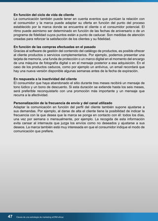 En función del ciclo de vida de cliente 
La comunicación también puede tener en cuenta eventos que puntúan la relación con 
el consumidor y la marca puede adaptar su oferta en función del punto del proceso 
establecido por la marca donde se encuentra el cliente o el consumidor potencial. El 
ritmo puede asimismo ser determinado en función de las fechas de aniversario o de un 
programa de fidelidad cuyos puntos están a punto de caducar. Son medidas de atención 
creadas para reforzar la satisfacción de los clientes y su fidelidad. 
En función de las compras efectuadas en el pasado 
Gracias al software de gestión del contenido del catálogo de productos, es posible ofrecer 
al cliente productos o servicios complementarios. Por ejemplo, podemos presentar una 
tarjeta de memoria, una funda de protección o un marco digital en el momento del encargo 
de una máquina de fotografía digital o en el mensaje posterior a esa adquisición. En el 
caso de los productos caducos, como por ejemplo un antivirus, un email recordará que 
hay una nueva versión disponible algunas semanas antes de la fecha de expiración. 
En respuesta a la inactividad del cliente 
El consumidor que haya abandonado el sitio durante tres meses recibirá un mensaje de 
tono lúdico y un bono de descuento. Si esta duración se extiende hasta los seis meses, 
será preferible reconquistarlo con una promoción más importante y un mensaje que 
recurra a la afectividad. 
Personalización de la frecuencia de envío y del canal utilizado 
Adaptar la comunicación en función del perfil del cliente también supone ajustarse a 
sus demandas. Por ejemplo, al darse de alta el cliente tiene la posibilidad de indicar la 
frecuencia con la que desea que la marca se ponga en contacto con él: todos los días, 
una vez por semana o mensualmente, por ejemplo. La recogida de esta información 
evita cansar al internauta que juzga los envíos como no deseados y ajustarse a sus 
deseos. La marca también está muy interesada en que el consumidor indique el modo de 
comunicación que prefiere. 
47 Claves de una estrategia de marketing eCRM eficaz 
 