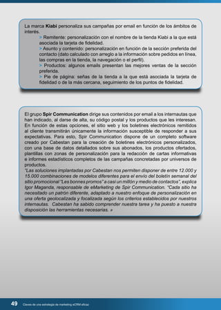 La marca Kiabi personaliza sus campañas por email en función de los ámbitos de 
interés. 
> Remitente: personalización con el nombre de la tienda Kiabi a la que está 
asociada la tarjeta de fidelidad. 
> Asunto y contenido: personalización en función de la sección preferida del 
contacto (dato calculado con arreglo a la información sobre pedidos en línea, 
las compras en la tienda, la navegación o el perfil). 
> Productos: algunos emails presentan las mejores ventas de la sección 
preferida. 
> Pie de página: señas de la tienda a la que está asociada la tarjeta de 
fidelidad o de la más cercana, seguimiento de los puntos de fidelidad. 
El grupo Spir Communication dirige sus contenidos por email a los internautas que 
han indicado, al darse de alta, su código postal y los productos que les interesan. 
En función de estas opciones, el sitio web y los boletines electrónicos remitidos 
al cliente transmitirán únicamente la información susceptible de responder a sus 
expectativas. Para esto, Spir Communication dispone de un completo software 
creado por Cabestan para la creación de boletines electrónicos personalizados, 
con una base de datos detallados sobre sus abonados, los productos ofertados, 
plantillas con zonas de personalización para la redacción de cartas informativas 
e informes estadísticos completos de las campañas concretadas por universos de 
productos. 
“Las soluciones implantadas por Cabestan nos permiten disponer de entre 12.000 y 
15.000 combinaciones de modelos diferentes para el envío del boletín semanal del 
sitio promocional “Les bonnes promos” a casi un millón y medio de contactos”, explica 
Igor Maganda, responsable de eMarketing de Spir Communication. “Cada sitio ha 
necesitado un patrón diferente, adaptado a nuestro enfoque de personalización en 
una oferta geolocalizada y focalizada según los criterios establecidos por nuestros 
internautas. Cabestan ha sabido comprender nuestra tarea y ha puesto a nuestra 
disposición las herramientas necesarias. » 
49 Claves de una estrategia de marketing eCRM eficaz 
 