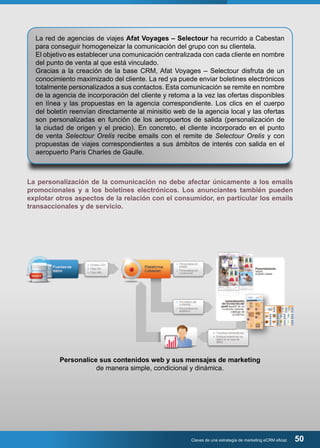 La red de agencias de viajes Afat Voyages – Selectour ha recurrido a Cabestan 
para conseguir homogeneizar la comunicación del grupo con su clientela. 
El objetivo es establecer una comunicación centralizada con cada cliente en nombre 
del punto de venta al que está vinculado. 
Gracias a la creación de la base CRM, Afat Voyages – Selectour disfruta de un 
conocimiento maximizado del cliente. La red ya puede enviar boletines electrónicos 
totalmente personalizados a sus contactos. Esta comunicación se remite en nombre 
de la agencia de incorporación del cliente y retoma a la vez las ofertas disponibles 
en línea y las propuestas en la agencia correspondiente. Los clics en el cuerpo 
del boletín reenvían directamente al minisitio web de la agencia local y las ofertas 
son personalizadas en función de los aeropuertos de salida (personalización de 
la ciudad de origen y el precio). En concreto, el cliente incorporado en el punto 
de venta Selectour Orelis recibe emails con el remite de Selectour Orelis y con 
propuestas de viajes correspondientes a sus ámbitos de interés con salida en el 
aeropuerto París Charles de Gaulle. 
La personalización de la comunicación no debe afectar únicamente a los emails 
promocionales y a los boletines electrónicos. Los anunciantes también pueden 
explotar otros aspectos de la relación con el consumidor, en particular los emails 
transaccionales y de servicio. 
Personalice sus contenidos web y sus mensajes de marketing 
de manera simple, condicional y dinámica. 
Claves de una estrategia de marketing eCRM eficaz 50 
 