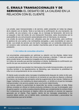 C. EMAILS TRANSACCIONALES Y DE 
SERVICIO: EL DESAFÍO DE LA CALIDAD EN LA 
RELACIÓN CON EL CLIENTE 
Los emails, sean transaccionales o de servicio, están presentes en todas las etapas 
de la relación con el cliente. Tanto si se trata de la confirmación de una inscripción, de 
un pedido, de una compra o de un pago, de un mensaje de facturación, del envío de 
un paquete o bien del recibo de una transacción financiera, estos documentos son la 
avanzadilla de una comunicación personalizada entre el internauta y la empresa. 
Los emails de servicio también son utilizados para dar la bienvenida, para confirmar 
la apertura de una cuenta y las contraseñas escogidas, y para recordarlas en caso de 
olvido. Los emails de servicio son de hecho mensajes con un contenido redaccional y 
sin excesivo valor comercial, pero resultan importantes para el buen desarrollo de una 
prestación. 
1. Un índice de consultas atractivo 
Los anunciantes, preocupados por optimizar su relación con los clientes, deben tener 
en cuenta este aspecto básico del vínculo entre empresa y clientela. Y más aún cuando 
estos emails tienen una audiencia innegable entre los destinatarios. 
Un índice de consulta que permite tranquilizar al cliente, facilitándole la confirmación por 
escrito de que sus acciones se han tramitado correctamente. 
La especial atención que prestan los internautas a los emails transaccionales y de servicio 
moviliza también a los departamentos de Marketing, que vislumbran la posibilidad de 
influir en el comportamiento de los consumidores. 
El cliente suele consultar estos mensajes inmediatamente después de visitar el sitio web, 
y permiten comunicarse con el cliente en el momento en que éste se dispone a efectuar 
la compra y se muestra más perceptivo ante las sugerencias de las marcas. Hablamos de 
trigger marketing o de marketing de desencadenación, un ámbito en el que los mensajes 
transaccionales o de servicio pueden tener una función determinante. 
Las marcas valoran la oportunidad de desarrollar las ventas cruzadas y al alza. Estas 
últimas consisten en ofrecer al cliente productos similares a los que ha encargado, pero 
de gama superior. La venta cruzada presenta ofertas que complementan la compra inicial. 
Son invitaciones que favorecen el objetivo último de aumentar el volumen de negocios 
generado por el cliente. Para lograrlo, dentro de los mensajes presentados a los 
usuarios deben exhibir, con el debido tacto, contenidos comerciales y personalizar las 
comunicaciones que se le remiten. 
51 Claves de una estrategia de marketing eCRM eficaz 
 