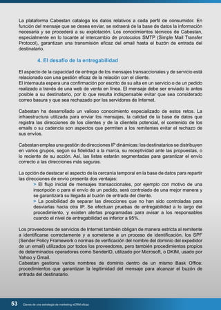 La plataforma Cabestan cataloga los datos relativos a cada perfil de consumidor. En 
función del mensaje que se desea enviar, se extraerá de la base de datos la información 
necesaria y se procederá a su explotación. Los conocimientos técnicos de Cabestan, 
especialmente en lo tocante al intercambio de protocolos SMTP (Simple Mail Transfer 
Protocol), garantizan una transmisión eficaz del email hasta el buzón de entrada del 
destinatario. 
4. El desafío de la entregabilidad 
El aspecto de la capacidad de entrega de los mensajes transaccionales y de servicio está 
relacionado con una gestión eficaz de la relación con el cliente. 
El internauta espera una confirmación por escrito de su alta en un servicio o de un pedido 
realizado a través de una web de venta en línea. El mensaje debe ser enviado lo antes 
posible a su destinatario, por lo que resulta indispensable evitar que sea considerado 
correo basura y que sea rechazado por los servidores de Internet. 
Cabestan ha desarrollado un valioso conocimiento especializado de estos retos. La 
infraestructura utilizada para enviar los mensajes, la calidad de la base de datos que 
registra las direcciones de los clientes y de la clientela potencial, el contenido de los 
emails o su cadencia son aspectos que permiten a los remitentes evitar el rechazo de 
sus envíos. 
Cabestan emplea una gestión de direcciones IP dinámicas: los destinatarios se distribuyen 
en varios grupos, según su fidelidad a la marca, su receptividad ante las propuestas, o 
lo reciente de su acción. Así, las listas estarán segmentadas para garantizar el envío 
correcto a las direcciones más seguras. 
La opción de destacar el aspecto de la cercanía temporal en la base de datos para repartir 
las direcciones de envío presenta dos ventajas: 
> El flujo inicial de mensajes transaccionales, por ejemplo con motivo de una 
inscripción o para el envío de un pedido, será controlado de una mejor manera y 
se garantizará su llegada al buzón de entrada del cliente. 
> La posibilidad de separar las direcciones que no han sido controladas para 
desviarlas hacia otra IP. Se efectuan pruebas de entregabilidad a lo largo del 
procedimiento, y existen alertas programadas para avisar a los responsables 
cuando el nivel de entregabilidad es inferior a 95%. 
Los proveedores de servicios de Internet también obligan de manera estricta al remitente 
a identificarse correctamente y a someterse a un proceso de identificación, los SPF 
(Sender Policy Framework o normas de verificación del nombre del dominio del expedidor 
de un email) utilizados por todos los proveedores, pero también procedimientos propios 
de determinados operadores como SenderID, utilizado por Microsoft, o DKIM, usado por 
Yahoo y Gmail. 
Cabestan gestiona varios nombres de dominio dentro de un mismo Bask Office: 
procedimientos que garantizan la legitimidad del mensaje para alcanzar el buzón de 
entrada del destinatario. 
53 Claves de una estrategia de marketing eCRM eficaz 
 