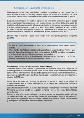 5. Eficacia con seguimiento en tiempo real 
Cabestan elabora informes estadísticos precisos, personalizados y en tiempo real de 
estas comunicaciones. El tracking permite seguir los emails y la actividad de cada 
consumidor paso a paso, así como sus reacciones ante los ofrecimientos de la marca. 
Después, la información recogida es agrupada en un informe estadístico que se puede 
personalizar según las necesidades o las características específicas de las empresas. Se 
establecen alertas para permitir a los anunciantes tener acceso de manera permanente 
a la información deseada: índice de envíos, recepciones, aperturas y clics, también 
en relación con los mensajes no entregados. A este respecto se precisan los motivos 
(dirección incorrecta, bloqueo del proveedor de acceso, filtro anti-spam, etc.). 
El mismo tipo de informe se pone a disposición de los anunciantes para sus campañas 
por SMS. 
La SNCF utiliza ampliamente el SMS en su comunicación tanto interna como 
externa. 
Cabestan ha diseñado un procedimiento específico de presentación de informes que 
permite determinar, por número de tren, la cantidad de SMS enviados, entregados 
y el dato de los errores de los mensajes no entregados. 
Este informe se envía a la Dirección de Sistemas de Información con el fin de 
mejorar diariamente la calidad del servicio al cliente. 
Gestión centralizada de las campañas de e-marketing 
Cabestan ofrece a sus clientes la posibilidad de gestionar todas sus campañas de 
marketing desde un servicio de gestión único, el back office, lo que permite a las empresas 
comparar más cómodamente los resultados para sus envíos de emails transaccionales y 
de servicio, pero también para boletines electrónicos, ventas flash, ofertas promocionales, 
difusión de SMS, etc. 
Estos datos se unen al conjunto de información recogida, tanto si se refiere al 
comportamiento ante el boletín electrónico o en la página web, como si es relativa al 
momento de la compra. 
Los datos se cotejan durante el análisis de la base de datos central, denominada Datamart 
Marketing, y permiten establecer un patrón completo y todo lo fiel posible de los hábitos 
de la clientela. 
Gracias a esta información detallada, los responsables de Marketing podrán adoptar 
decisiones estratégicas y rápidas para desarrollar sus ventas y fidelizar a los clientes. 
Son retos que exigen tener en cuenta todos los puntos de contacto con los consumidores 
y, en especial, los mensajes transaccionales y de servicio. 
Claves de una estrategia de marketing eCRM eficaz 54 
 