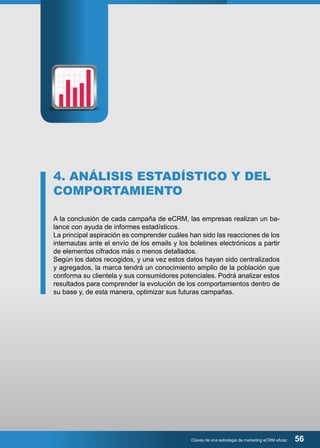 4. ANÁLISIS ESTADÍSTICO Y DEL 
COMPORTAMIENTO 
A la conclusión de cada campaña de eCRM, las empresas realizan un ba-lance 
Claves de una estrategia de marketing eCRM eficaz 56 
con ayuda de informes estadísticos. 
La principal aspiración es comprender cuáles han sido las reacciones de los 
internautas ante el envío de los emails y los boletines electrónicos a partir 
de elementos cifrados más o menos detallados. 
Según los datos recogidos, y una vez estos datos hayan sido centralizados 
y agregados, la marca tendrá un conocimiento amplio de la población que 
conforma su clientela y sus consumidores potenciales. Podrá analizar estos 
resultados para comprender la evolución de los comportamientos dentro de 
su base y, de esta manera, optimizar sus futuras campañas. 
 