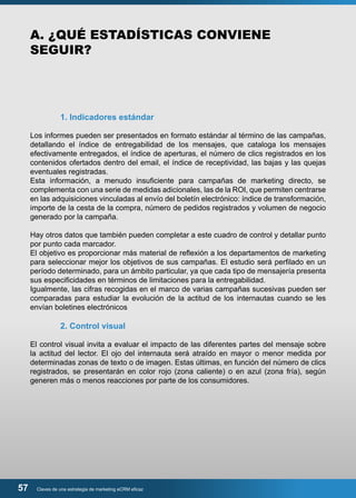 A. ¿QUÉ ESTADÍSTICAS CONVIENE 
SEGUIR? 
1. Indicadores estándar 
Los informes pueden ser presentados en formato estándar al término de las campañas, 
detallando el índice de entregabilidad de los mensajes, que cataloga los mensajes 
efectivamente entregados, el índice de aperturas, el número de clics registrados en los 
contenidos ofertados dentro del email, el índice de receptividad, las bajas y las quejas 
eventuales registradas. 
Esta información, a menudo insuficiente para campañas de marketing directo, se 
complementa con una serie de medidas adicionales, las de la ROI, que permiten centrarse 
en las adquisiciones vinculadas al envío del boletín electrónico: índice de transformación, 
importe de la cesta de la compra, número de pedidos registrados y volumen de negocio 
generado por la campaña. 
Hay otros datos que también pueden completar a este cuadro de control y detallar punto 
por punto cada marcador. 
El objetivo es proporcionar más material de reflexión a los departamentos de marketing 
para seleccionar mejor los objetivos de sus campañas. El estudio será perfilado en un 
período determinado, para un ámbito particular, ya que cada tipo de mensajería presenta 
sus especificidades en términos de limitaciones para la entregabilidad. 
Igualmente, las cifras recogidas en el marco de varias campañas sucesivas pueden ser 
comparadas para estudiar la evolución de la actitud de los internautas cuando se les 
envían boletines electrónicos 
2. Control visual 
El control visual invita a evaluar el impacto de las diferentes partes del mensaje sobre 
la actitud del lector. El ojo del internauta será atraído en mayor o menor medida por 
determinadas zonas de texto o de imagen. Estas últimas, en función del número de clics 
registrados, se presentarán en color rojo (zona caliente) o en azul (zona fría), según 
generen más o menos reacciones por parte de los consumidores. 
57 Claves de una estrategia de marketing eCRM eficaz 
 