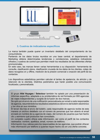 3. Cuadros de indicadores específicos 
La marca también puede querer un inventario detallado del comportamiento de los 
consumidores. 
Partiendo de los datos brutos reunidos en una base central, el departamento de 
Marketing obtiene determinadas tendencias o correlaciones, establece indicadores 
cifrados y cuadros de control que permiten medir los resultados de las diferentes ofertas 
promocionales. 
En este caso, las marcas tienen varias herramientas a su disposición: herramienta de 
consulta, clasificación plana, clasificación cruzada de los datos de los clientes, cotejo de 
datos recogidos on y offline, medición de la presión comercial o creación del perfil de los 
contactos. 
Los dispositivos estadísticos permiten calcular el tanteo de apetencia, de atrición y de 
retención de la clientela. Distintos parámetros que harán posible una comunicación 
focalizada y personalizada. 
El grupo Afat Voyages / Selectour también ha optado por una presentación de 
informes específica, adaptada a su problemática de red formada por 800 agencias 
de viajes independientes y surgida de la fusión de dos marcas. 
Se optó por el envío de una notificación personalizada por email a cada responsable 
de agencia, resumiéndole los resultados estadísticos del envío del boletín electrónico 
y los clics en sus minisitios. 
El tercer día tras el envío del boletín, cada responsable de agencia recibe de esta 
manera un archivo detallado con el número de personas que han abierto el email 
enviado en nombre de su agencia de viajes, del número de usuarios que han hecho 
clic y asimismo qué productos han consultado. 
Un completo cuadro ofrece esta información, así como el perfil de los contactos 
rastreados: nombre, apellidos, email, número de teléfono. 
Información muy valiosa para los responsables de las agencias, que podrán ofrecer 
más información por teléfono a quienes hayan hecho clic en una oferta concreta. 
Claves de una estrategia de marketing eCRM eficaz 58 
 