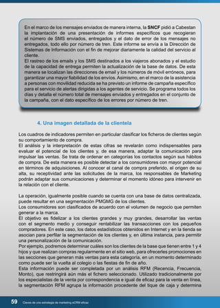 En el marco de los mensajes enviados de manera interna, la SNCF pidió a Cabestan 
la implantación de una presentación de informes específicos que recogieran 
el número de SMS enviados, entregados y el dato de error de los mensajes no 
entregados, todo ello por número de tren. Este informe se envía a la Dirección de 
Sistemas de Información con el fin de mejorar diariamente la calidad del servicio al 
cliente. 
El rastreo de los emails y los SMS destinados a los viajeros abonados y el estudio 
de la capacidad de entrega permiten la actualización de la base de datos. De esta 
manera se localizan las direcciones de email y los números de móvil erróneos, para 
garantizar una mayor fiabilidad de los envíos. Asimismo, en el marco de la asistencia 
a personas con movilidad reducida se ha previsto un informe de campaña específico 
para el servicio de alertas dirigidas a los agentes de servicio. Se programa todos los 
días y detalla el número total de mensajes enviados y entregados en el conjunto de 
la campaña, con el dato específico de los errores por número de tren. 
4. Una imagen detallada de la clientela 
Los cuadros de indicadores permiten en particular clasificar los ficheros de clientes según 
su comportamiento de compra. 
El análisis y la interpretación de estas cifras se revelarán como indispensables para 
evaluar el potencial de los clientes y, de esa manera, adaptar la comunicación para 
impulsar las ventas. Se trata de ordenar en categorías los contactos según sus hábitos 
de compra. De esta manera es posible detectar a los consumidores con mayor potencial 
en términos de adquisiciones. Al conocer el canal de compra preferido, el origen de su 
alta, su receptividad ante las solicitudes de la marca, los responsables de Marketing 
podrán adaptar sus comunicaciones y determinar el momento idóneo para intervenir en 
la relación con el cliente. 
La operación, igualmente posible cuando se cuenta con una base de datos centralizada, 
puede resultar en una segmentación PMGMG de los clientes. 
Los consumidores son clasificados de acuerdo con el volumen de negocio que permiten 
generar a la marca. 
El objetivo es fidelizar a los clientes grandes y muy grandes, desarrollar las ventas 
con el segmento medio y conseguir rentabilizar las transacciones con los pequeños 
compradores. En este caso, los datos estadísticos obtenidos en Internet y en la tienda se 
asocian para perfilar la segmentación de los clientes y, en última instancia, para permitir 
una personalización de la comunicación. 
Por ejemplo, podremos determinar cuáles son los clientes de la base que tienen entre 1 y 4 
hijos y que realizan compras regularmente en el sitio web, para ofrecerles promociones en 
las secciones que generan más ventas para esta categoría, en un momento determinado 
como puede ser la vuelta al colegio o las fiestas de fin de año. 
Esta información puede ser completada por un análisis RFM (Recencia, Frecuencia, 
Monto), que restringirá aún más el fichero seleccionado. Utilizado tradicionalmente por 
los especialistas de la venta por correspondencia e igual de eficaz para la venta en línea, 
la segmentación RFM agrupa la información procedente del tique de caja y determina 
59 Claves de una estrategia de marketing eCRM eficaz 
 