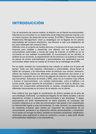 Con el nacimiento de nuevos medios, la relación con el cliente ha evolucionado. 
Internet se ha convertido en un destacado canal relacional para las marcas y en 
un medio impulsor del desarrollo de las ventas. El eCRM o “Electronic Customer 
Relationship Management» inició su despliegue con la llegada de los actores 
especialistas del comercio electrónico, que llevaron a cabo una adaptación de 
los usos habituales del comercio físico. 
Definida como el conjunto de medios técnicos y humanos con el que cuenta una 
empresa para entablar y desarrollar una relación con sus clientes y sus 
consumidores potenciales a través del canal de Internet, el eCRM ya se ha 
convertido en una realidad incuestionable. El conocimiento de los clientes, el 
análisis de sus acciones, la segmentación de los archivos o la puesta en marcha 
de planes de acción automatizados y personalizados son parámetros que los 
anunciantes deben tener en cuenta en el marco de su estrategia de eCRM. 
Por su parte, también los consumidores han variado su actitud con el paso del 
tiempo. Cada vez más expertos, informados e imprevisibles, ahora tienen el 
hábito de comparar y de informarse antes de efectuar una compra. Asimismo, 
utilizan de manera intensa los diferentes canales interactivos que tienen a su 
disposición y acceden con el móvil a las páginas de Internet y las redes sociales 
que frecuentan. Saturados de emails y SMS, cada vez se muestran más críticos 
y buscan el reconocimiento. Los canales tradicionales, como el teléfono o el 
correo postal, siguen estando de actualidad y conservan toda su eficacia. Las 
marcas han comprendido perfectamente el carácter complementario de estas 
diferentes herramientas en el marco de la relación con el cliente. 
Pero todavía hay que lograr la coordinación de dichos canales en el seno de 
una estrategia multicanal. La impetuosa llegada de las redes sociales y de los 
dispositivos móviles a menudo ha desconcertado a las empresas. Y éstas, 
preocupadas por tener representación en estos soportes, en ocasiones han 
olvidado integrarlos en un plan de comunicación más global y han subestimado 
la interactividad ligada a esas herramientas. En este contexto, los responsables 
de marketing muestran gran interés por responder las expectativas de los 
consumidores, poniendo a su disposición ofertas personalizadas y coherentes. 
Ya no basta con recoger los datos, también es necesario analizarlos, clasificarlos, 
ordenarlos para segmentar la base de contactos y enviar a cada perfil ofertas 
personalizadas adaptadas a sus expectativas. 
Claves de una estrategia de marketing eCRM eficaz 6 
INTRODUCCIÓN 
 