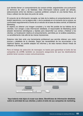 qué clientes tienen un comportamiento de compra similar, asignándoles una puntuación 
en términos de valor y de fidelidad. Esta información todavía puede ser afinada, 
seleccionando entre los clientes a quienes prefieren comprar en una tienda física, en 
línea o utilizan los dos tipos de punto de venta. 
El conjunto de la información recogida, se trate de la relativa al comportamiento ante el 
boletín electrónico o en la página web, o de la recabada en el momento de la compra, es 
confrontado seguidamente a través de un estudio de la base de datos central, el Datamart 
Marketing. 
El objetivo es obtener una imagen completa y lo más fiel posible de los hábitos de la 
clientela. Con arreglo a esta información detallada, el responsable de Marketing podrá 
adoptar decisiones estratégicas y rápidas para desarrollar sus ventas y fidelizar a los 
clientes. La focalización relativa al comportamiento, permitida por el análisis estadístico, 
va sensiblemente más allá de las meras impresiones. 
Estamos más bien ante una herramienta profesional que permite obtener una visión 
precisa y detallada de la clientela. Según las necesidades de los anunciantes y los 
objetivos fijados, es posible adaptar los informes y de esta manera ofrecer líneas de 
reflexión y de trabajo. 
Pero el trabajo de selección de mensajes no basta para garantizar el éxito de las 
campañas de eCRM, también es necesario asegurarse de que los destinatarios 
podrán tener acceso a esas comunicaciones. 
Vaya todavía más lejos al cruzar sus datos. Benefíciese de información detallada 
sobre la actividad de sus clientes y sobre el éxito de sus campañas de marketing. 
Claves de una estrategia de marketing eCRM eficaz 60 
 