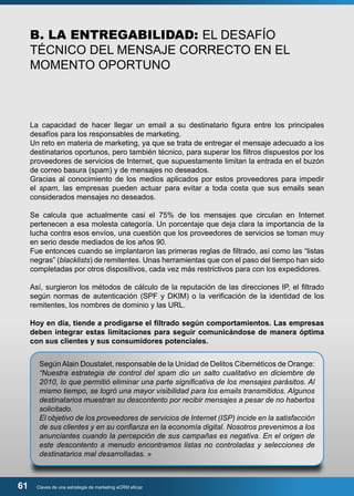 B. LA ENTREGABILIDAD: EL DESAFÍO 
TÉCNICO DEL MENSAJE CORRECTO EN EL 
MOMENTO OPORTUNO 
La capacidad de hacer llegar un email a su destinatario figura entre los principales 
desafíos para los responsables de marketing. 
Un reto en materia de marketing, ya que se trata de entregar el mensaje adecuado a los 
destinatarios oportunos, pero también técnico, para superar los filtros dispuestos por los 
proveedores de servicios de Internet, que supuestamente limitan la entrada en el buzón 
de correo basura (spam) y de mensajes no deseados. 
Gracias al conocimiento de los medios aplicados por estos proveedores para impedir 
el spam, las empresas pueden actuar para evitar a toda costa que sus emails sean 
considerados mensajes no deseados. 
Se calcula que actualmente casi el 75% de los mensajes que circulan en Internet 
pertenecen a esa molesta categoría. Un porcentaje que deja clara la importancia de la 
lucha contra esos envíos, una cuestión que los proveedores de servicios se toman muy 
en serio desde mediados de los años 90. 
Fue entonces cuando se implantaron las primeras reglas de filtrado, así como las “listas 
negras” (blacklists) de remitentes. Unas herramientas que con el paso del tiempo han sido 
completadas por otros dispositivos, cada vez más restrictivos para con los expedidores. 
Así, surgieron los métodos de cálculo de la reputación de las direcciones IP, el filtrado 
según normas de autenticación (SPF y DKIM) o la verificación de la identidad de los 
remitentes, los nombres de dominio y las URL. 
Hoy en día, tiende a prodigarse el filtrado según comportamientos. Las empresas 
deben integrar estas limitaciones para seguir comunicándose de manera óptima 
con sus clientes y sus consumidores potenciales. 
Según Alain Doustalet, responsable de la Unidad de Delitos Cibernéticos de Orange: 
“Nuestra estrategia de control del spam dio un salto cualitativo en diciembre de 
2010, lo que permitió eliminar una parte significativa de los mensajes parásitos. Al 
mismo tiempo, se logró una mayor visibilidad para los emails transmitidos. Algunos 
destinatarios muestran su descontento por recibir mensajes a pesar de no haberlos 
solicitado. 
El objetivo de los proveedores de servicios de Internet (ISP) incide en la satisfacción 
de sus clientes y en su confianza en la economía digital. Nosotros prevenimos a los 
anunciantes cuando la percepción de sus campañas es negativa. En el origen de 
este descontento a menudo encontramos listas no controladas y selecciones de 
destinatarios mal desarrolladas. » 
61 Claves de una estrategia de marketing eCRM eficaz 
 