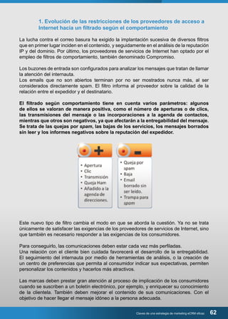 1. Evolución de las restricciones de los proveedores de acceso a 
Internet hacia un filtrado según el comportamiento 
La lucha contra el correo basura ha exigido la implantación sucesiva de diversos filtros 
que en primer lugar inciden en el contenido, y seguidamente en el análisis de la reputación 
IP y del dominio. Por último, los proveedores de servicios de Internet han optado por el 
empleo de filtros de comportamiento, también denominado Compromiso. 
Los buzones de entrada son configurados para analizar los mensajes que tratan de llamar 
la atención del internauta. 
Los emails que no son abiertos terminan por no ser mostrados nunca más, al ser 
considerados directamente spam. El filtro informa al proveedor sobre la calidad de la 
relación entre el expedidor y el destinatario. 
El filtrado según comportamiento tiene en cuenta varios parámetros: algunos 
de ellos se valoran de manera positiva, como el número de aperturas o de clics, 
las transmisiones del mensaje o las incorporaciones a la agenda de contactos, 
mientras que otros son negativos, ya que afectarán a la entregabilidad del mensaje. 
Se trata de las quejas por spam, las bajas de los servicios, los mensajes borrados 
sin leer y los informes negativos sobre la reputación del expedidor. 
Este nuevo tipo de filtro cambia el modo en que se aborda la cuestión. Ya no se trata 
únicamente de satisfacer las exigencias de los proveedores de servicios de Internet, sino 
que también es necesario responder a las exigencias de los consumidores. 
Para conseguirlo, las comunicaciones deben estar cada vez más perfiladas. 
Una relación con el cliente bien cuidada favorecerá el desarrollo de la entregabilidad. 
El seguimiento del internauta por medio de herramientas de análisis, o la creación de 
un centro de preferencias que permita al consumidor indicar sus expectativas, permiten 
personalizar los contenidos y hacerlos más atractivos. 
Las marcas deben prestar gran atención al proceso de implicación de los consumidores 
cuando se suscriben a un boletín electrónico, por ejemplo, y enriquecer su conocimiento 
de la clientela. También deben mejorar el contenido de sus comunicaciones. Con el 
objetivo de hacer llegar el mensaje idóneo a la persona adecuada. 
Claves de una estrategia de marketing eCRM eficaz 62 
 